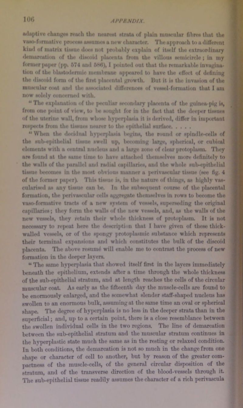 100 iwlit|itive rhait){e« n^tich the iictirMit MlniU of plain luuaruUr that the voao-foniuitive procrtti oMUiiKia a Uf w rhanictt'r. The appriNuh U» a tlilfen'ut kiuil of matrix iLwiue J»jw» not prtibahly exphtin of ilM'lf the extraonlinary 'lemairatiou of the ducoiil plat-eiita from the villoiu Kcmirircle ; in my former |«|»er (p|». &7-I and ftMI), 1 |ioiiite<i out tliat the remarkable invai'ina- tioii of the hlaatodermic memhranr ap{ieared to have the ellWt of delining the dUcoiil fonn of the fimt plarental i^wtln But it ia tin* invaAion of the muacular cuat and the aMM«ciaU'«l ililferenccM of veaMd-fonuation that 1 ant now wdely coliremed with. ** The explanation of the |ieculiar oeeomlarj' plarenta of the guinea-pig U, from one |Mtint uf view, to l>e aought for in the Cart that the th't'iH'r tiaHuea of the uterine wall, from wh<Me hy|M*r]ilaaia it U derived, ililfer in im]Mirtaiit re*|>e<'ta from the ti«»ue« nmn’r Ui the epithelial aurfai'e “ When the decidual hv]>er]da»ia Itegina, tho rouml or apindle^ella of the aulvepithelial titMiie »well up, tiecomiiig hug*** pherical, or cuhieAl eleiiietita with a central nurleua and a htrgi* lone of clear pmUiphudii. Tliey ara found at the aaiiie time to have attached theiiiM-lven mon* di'flnitely to the walla of the |Hirallcl and nulial capillarieo, and the whole auWpithelial tiaane tiecoinea in the moat (djviou» manner a iM'rivoM'uhir tiiMUe (aeo tig. 4 of the former |>a]>er). Thia ttMeue ia, in the nature of thinga, on highly voa> culnriw*d M any tiwue can W. In the aulwer}uent rotirM; of the plarental formation, the |»erivaarular cells aggregate thetuM'Ivtw in rt»ws to l»ecc»me the vnao-fonnntive trncU of a new syntem of vea«ela, «u|M*nHMiing the original capillnrieM; they fonn the wall* of the new veneela, ami, ns the walls of tho new viwsrls, they ndain their whole thicknesa of priiUijiIoMii. It is not nccoMsnry U» n-peat lu*n? the ile«criplin that I have given of thiwv thick* walhal vowels, or of tho S]»ongy protoplasmic sulsitance which replt'senta their terminal exjtansions and which constitutes the hulk of the discoid placenta. The ab«»ve resume will enable me to contrast the procern of new formation in the «U*eper layers. “ Tho same hv]>erplasia that showe<l itaelf first in the layers immislintely Iteneath the epithelium, extends after a time through the whole thickness of the Bul>-ejnthclial stratum, and at length reaches the ctdls of the circular muscular coaU As early as the fifteenth «lay the muscle^rells ore found to he enormously enlargwl, and the somewhat slenilcr stAfT-sha}>e<I nucleus has swollen to an enormous bulk, assuiningnt the same time on oval or sjiherical shA{>e. The degri'c of hy]>erplasia is no less in the deeper strata than in the su]>erficial; an«l, up to a certain point, there is a close n^semblancc Ix-tween the swollen individual cells in the two regions. The line f»f «lcmarcation Udwix-n the sub-epithelial stratum and the muscular stratum continues in the hypoqdastic state much the same as in the resting or relaxe<l condition. In l>oth con«litions, the demarcation is not so much in the change from one shapes or character of cell to another, but by reason of the greater com- ]wctness of the muscle-cells, of the general circular disposition of the stratum, and of the transverse direction of the blood-vessels through it The 8ul>-epithelial tissue readily assumes the character of a rich perivascula