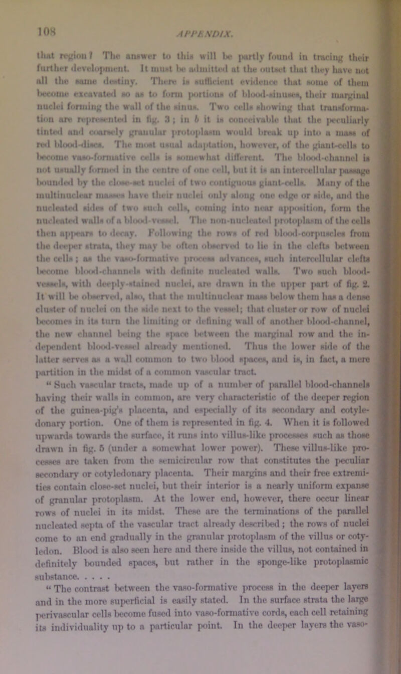lOH llirti rrj(itmT Th« atuiwer to thu will U* {Muily fmiiul in tracing their further (ievelu|ittieiiU It luimt bu a«luiitUM| at the uuUet tlwt they luve not all the oaino <le»tiny. Tliere ia aufticieiit evhlettce tliat Nome of theui l»ecouie exravatoil oo aa to funn |)ortionN of hliMMl-kiimaea, their mHiyiiial nuclei foruiin|{ the wall of the ainua. Two celU Hhowing that tnuuifurma* tion are re|ir\m*iitc«l in fl){. 3; in 6 it ia conceivable tliat the ]N.*culiarly tinted and cioiriMrly ((nuiuhtr |in>to|daani would break U]i into a moaa of re<l bl(MMl-4lioc«. The tniMit uaual a<la|itatiun, however, of the ({iant-cella to Iwcouir voao-funiiativo oelU ia o<iinewiuit tlifferenL The bhaabcluinnel U not uauolly fonned in the centre of one cell, but it ia on intercellular ]>aaHa{{a Uiundeil by the clcMM»'aet nuclei of two ronti|{uoua f(iant'cella. Many of the niultinucleur niooMW liave their nuclei only alou)( one e<lKe or aide, and the nucleated aidea of two auili cello, comiti}{ into niotr ap|MMiition, form the nuclentinl wall* of « blooibveMpl. The lion>nucleaUN| jirotophuni of the cell* then a]t|)rar« to decay. Kollowin|( the rows of nvl bhMMl-c4ir|>uarlea from the dee|a>r otrato, they may lie often oliM>r%'ei| Ui lie in the clefta la<tween the crlU ; oa Utr vaao-fonnativo procem oilvanceo, ouch intercellular clefu U>conie blo(Ml>cluinnela with definite nucleatiNl walla. Two aucli IiIihmI. veoM'la, wiUi dei'idy-ataine*! nuclei, are drawn in the up|>er |«rt of Hk- ih It will be ul«ier%'eil, nloo, tliat the inultinuclmr nutoa Iwdow them haa a <lenae cluater of nuclei on the oiile next Ui the venoel; that cluat4*r or Mw of nuclei liecomea in ita turn the limiting or deAnin^ wall of another bhaKl-chunnel, the new channel liein^t the o]iacc lietween the moixinal row and the in* depeinlent bIo«Ml*veaM'I already meiiliotieil. Thiia the lower aide of the lutU'r wrvea aa a wiJI common to tw-o blood opocea, and ia, in fact, a mere IMirtition in the midat of a common vaariilor tract ** Such voaciilar trocta, nunlc up of a numlicr of ftarallel blcxid-channela having their walla in common, ore very charactcriatic of the ilwper rejjion of Uic Kuinea-pi^a placenta, and ea{x>cially of ita accondary and cotyle- donary portion. One of them ia reprcaentwl in Ajt 4. When it ia followisl npwanla towonla the aurface, it runa into villua-Iike proccaaca auch aa thoae ilrawn in Ajj. ft (under a aomewhnt lower jiower). Theae villaa*likc pro- ceaaca arc taken from tlio aiunicircular mw* that conatitutoa the jieculiar accondary or cotyknlonary placenta. Their maryina and their free extremi- tic* contain cloao-act nuclei, but their interior ia a nearly uniform exjianao of fft^nular pmtoplaam. At the lower end, however, there occur linear mwa of nuclei in ita niidat Theae are the terminationa of the parallel nuclcateil aepta of the vaacular tract alreaily ileacrilied ; the mwa of nuclei come to an end gmilually in the granular pmbiplaam of the villua or coty- ledon. Hlooil ia olao aeen here and there inaide the villua, not contained in deAnitely Iwunded apacea, but rather in the aponge-like pmtoplaamic auliatance “ The contraat lx>tween the vaao-formalive proceaa in the deeper layew and in the more auperiicial ia eaaily atate<l. In the. aurface atrata the large |>erivaaculnr cella become fuacil into vaao-formative cortla, each cell retaining ita individuality up to a particular jxiint In the deeper layers the vaao-