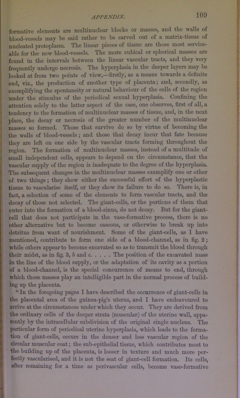 formative elements are multinuclear blocks or masses, and the walls of blood-vessels may be said rather to be carved out of a matrix-tissue of nucleated protoplasm. The linear pieces of tissue are those most service- able for the new blood-vessels. The more cubical or spherical masses are found in the intervals between the linear vascular tracts, and they very frequently undergo necrosis. The hyperplasia in the deeper layers may be looked at from two points of view,—firstly, as a means towards a definite end, viz., the production of another type of placenta; and, secondly, as exemplifying the spontaneity or natural behaviour of the cells of the region under the stimulus of the periodical sexual hyperplasia. Confining the i attention solely to the latter aspect of the case, one observes, first of all, a 1 tendency to the formation of multinuclear masses of tissue, and, in the next ^ place, the decay or necrosis of the greater number of the multinuclear ' masses so formed. Those that siirvive do so by virtue of becoming the the walls of blood-vessels; and those that decay incxir that fate because they are left on one side by the vascular tracts fonuing throughout the region. The formation of multinuclear masses, instead of a multitude of 1 small independent cells, appears to depend on the circumstance, that the I vascular supply of the region is inadequate to the degree of the hyperplasia. The subsequent changes in the multinuclear masses exemplify one or other of two things; they show either the successful effort of the hyperplastic tissue to vascularise itself, or they show its failure to do so. There is, in fact, a selection of some of the elements to fonu va.scular tracts, and the decay of those not selected. The giant-cells, or the portions of tliem that enter into the formation of a blood-sinus, do not decay. But for the giant- cell that does not participate in the vaso-formative process, there is no other alternative but to become caseous, or otherwise to break up into detritus from want of nourishment. Some of the giant-cells, as I have mentioned, contribute to form one side of a blood-channel, as in fig. 2 ; while others appear to become excavated so as to transmit the blood through their midst, as in fig. 3, h and c The position of the excavated mass in the line of the blood supply, or the adaptation of its cavity as a portion of a blood-channel, is the special concurrence of means to end, through which those masses play an intelligible part in the normal process of build- ing up the placenta. “ In the foregoing pages I have described the occurrence of giant-cells in !the placental area of the guinea-pig’s uterus, and I have endeavoured to arrive at the circumstances under which they occur. They are derived from the ordinary cells of the deeper strata (muscular) of the uterine wall, appa- rently by the intracellular subdivision of the original single nucleus. The particular form of periodical uterine hyperpla.sia, which leads to the forma- I tion of giant-cells, occurs in the denser and less vascular region of the B circular muscidar coat; the sub-epithelial ti.ssue, which contributes most to f tlie building up of the placenta, is looser in texture and much more per- ^ fectly vascularised, and it is not the seat of giant-cell formation. Its cells, after remaining for a time as perivascular cells, become vaso-formative