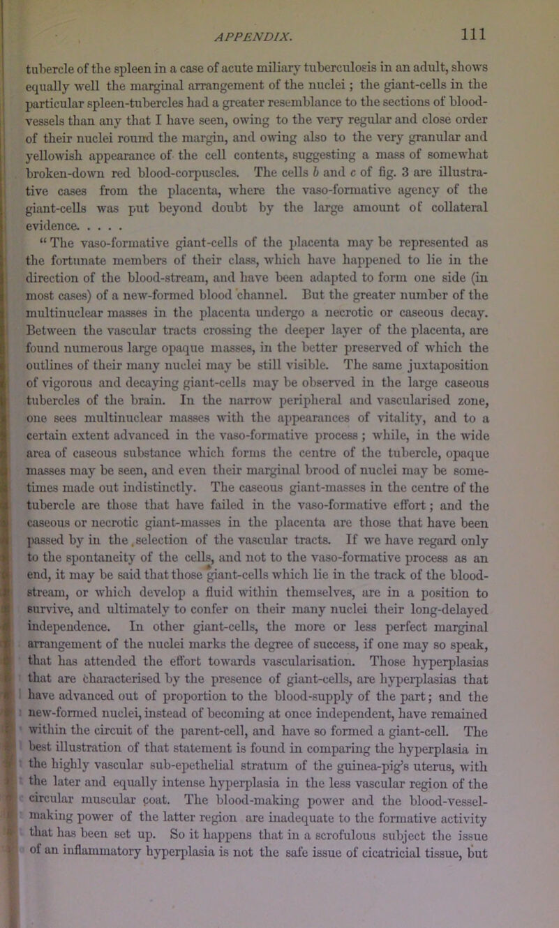 tuhercle of the spleen in a case of acute miliarj^ tuberculosis in an adult, shows equally well the marginal arrangement of the nuclei; the giant-cells in the particular spleen-tubercles had a greater resemblance to the sections of blood- vessels than any that I have seen, owing to the very regular and close order of their nuclei round the margin, and owing also to the very granular and yellowish appearance of the cell contents, suggesting a mass of somewhat broken-down red blood-corpuscles. The cells h and c of fig. 3 are illustra- tive cases from the placenta, where the vaso-fonuative agency of the giant-cells was put beyond doubt by the large amount of collateral evidence. .... “ The vaso-formative giant-cells of the placenta may be represented as the fortunate members of their class, which have happened to lie in the direction of the blood-stream, and have been adapted to form one side (in most cases) of a new-formed blood channel. But the greater number of the multinuclear masses in the placenta undergo a necrotic or caseous decay. Between the vascular tracts crossing the deeper layer of the placenta, are found numerous large opaque masses, in the better preserved of which the outlines of their many nuclei may be still visible. The same juxtaposition of vigorous and decaying giant-ceUs may be observed in the large caseous tubercles of the brain. In the narrow peripheral and vascularised zone, one sees multinuclear masses with the appearances of vitality, and to a certain extent advanced in the vaso-formative process ; wliile, in the wide area of caseous substance which forms the centre of the tubercle, opaque masses may be seen, and even their marginal brood of nuclei may be some- times made out indistinctly. The caseous giant-masses in the centre of the tubercle are those that have failed in the vaso-formative effort; and the caseous or necrotic giant-masses in the placenta are those that have been passed by in the .selection of the vascular tracts. If we have regard only to the spontaneity of the cells, and not to the vaso-formative process as an end, it may be said that those giant-cells which lie in the track of the blood- stream, or which develop a fluid witliin themselves, are in a position to survive, and ultimately to confer on their many nuclei their long-delayed independence. In other giant-cells, the more or less perfect marginal arrangement of the nuclei marks the degree of success, if one may so speak, that has attended the effort towards vascularisation. Those hj'perplasias that are characterised by the presence of giant-cells, are hyperplasias that have advanced out of proportion to the blood-supply of the part; and the new-formed nuclei, instead of becoming at once independent, have remained wthin the circuit of the parent-cell, and have so formed a giant-celL The best illustration of that statement is found in comparing the hyperplasia in the highly vascular sub-epethelial stratum of the guinea-pig’s uterus, with the later and equally intense hyperplasia in the less vascular region of the circular muscular coat. The blood-making power and the blood-vessel- making power of the latter region are inadequate to the foniiative activity that has been set up. So it happens that in a scrofulous subject the issue of an inflammatory hyperjdasia is not the safe issue of cicatricial tissue, but