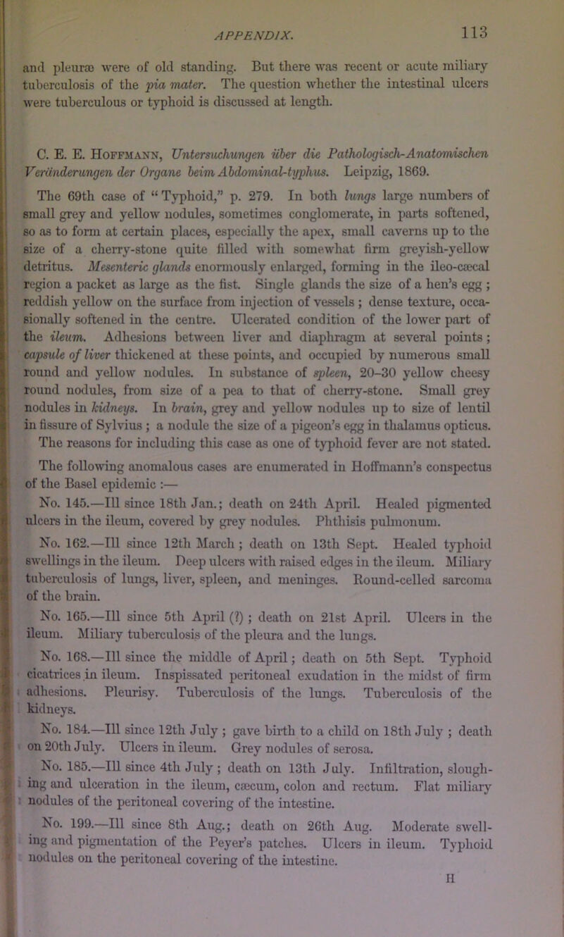 and pleuroo were of old standing. But there was recent or acute miliary tuberculosis of the pia mater. The question whether the intestinal ulcers were tuberculous or typhoid is discussed at length. C. E. E. Hoffmann, Untersuchungen iiber die Pathologisch^Anatomischcn VerUnderungen der Organe beim Abdominal-typhus. Leipzig, 1869. The 69th case of “ Typhoid,” p. 279. In both lungs large numbers of small grey and yellow nodules, sometimes conglomerate, in parts softened, so as to form at certain places, especially the apex, small caverns up to the size of a cherry-stone quite filled with somewhat firm greyish-yellow detritus. Mesenteric glands enormously enlarged, forming in the ileo-caecal region a packet as large as the fist. Single glands the size of a hen’s egg ; i reddish yeUow on the surface from injection of vessels ; dense texture, occa- i sionally softened in the centre. Ulcerated condition of the lower part of ^ the ileum. Adhesions between liver and diaphragm at several points ; i capsule of liver thickened at these points, and occupied by numerous small round and yellow nodules. In subsfimce of spleen, 20-30 yellow cheesy \ round nodules, from size of a pea to that of cherry-stone. Small grey ; nodules in kidneys. In brain, grey and yellow nodules up to size of lentil in fissure of Sylvius ; a nodule the size of a pigeon’s egg in thalamus opticus. The reasons for including this case as one of typhoid fever are not stated. The following anomalous cases are enumerated in Hoffmann’s conspectus of the Basel epidemic :— No. 145.—111 since 18th Jan.; death on 24th April. Healed pigmented ulcers in the ileum, covered by grey nodules. Phthisis pubnonum. No. 162.—111 since 12th March ; death on 13th Sept. Healed typhoid swellings in the ileum. Deep ulcers with raised edges in the ileum. Miliary tuberculosis of lungs, liver, spleen, and meninges. Round-celled sarcoma of the brain. No. 165.—111 since 5th April (?) ; death on 21st April. Ulcers in the Uemn. MUiary tuberculosis of the pleura and the lungs. No. 168.—111 since the middle of April; death on 5th Sept. Typhoid cicatrices in ileum. Inspissated peritoneal exudation in the midst of firm adhesions. Pleurisy. Tuberculosis of the lungs. Tuberculosis of the kidneys. No. 184.—111 since 12th July ; gave birth to a child on 18th July ; death on 20th July. Ulcers in ileum. Grey nodules of serosa. No. 185.—111 since 4th July ; death on 13th July. Infiltration, slough- ing and ulceration in the ileum, ciecum, colon and rectum. Flat miliary nodules of the peritoneal covering of the intestine. No. 199.—111 since 8th Aug.; death on 26th Aug. Moderate swell- ing and pigmentation of the Peyer’s patches. Ulcers in ileum. Typhoid nodules on the peritoneal covering of the intestine. I II