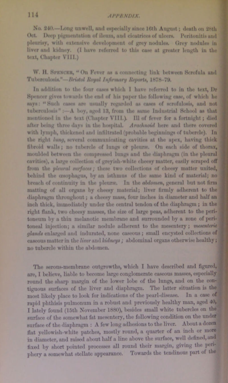 Na 240.—l<oii){ uuwell, aittl cM|>«c!«lly ikinoe 16th Au^^ut; th'ath on OcL lX)e|t |ii({iuentatiuu of ilnim, atnl cicairicoa of ulcfK. IVriUinilia and lileutiay, with cAUriwive ilevelupuient of K^*y noduloa. (in-y noduleti in liver and kidney. (1 have referred to thU ca«e at ){TvaU?r length in the text, Clia]iter VIII.) W. H. HpKXCKn, “ On Fever oa a connwting link Ix'tween Hcrofula and TuljercuhMia.*—HriMol Itufat Jmfirmnry Ueportt, 1H78-7U. Ill aildition to the four caam whirh I have referml U) in the text, Dr K|M<nrer givm UiwanU the end of hia ]ia|>er the following eaae, of which he Mya; **Huch coaea aiv u*ually regitnl(«| aa raaea of acrofuloaia, luid not tulwrcuhwia*; A hoy, aged 13, from the aatnv Induatrial School aa that inentione<l in the text (('lia|tter VIII.). Ill of feVer for a fortnight ; died after ladng thn^e ilaya in the hiM|iital. Arafhnoui hen* ajnl there covered with lymph, thickene>l and infUtmteil (pndiahlo U*ginning«i of tubercle). In the right tumj, acvenil communicating cavitiea at the a|»ex, luiving thick fibroid wnlla; no tulicrrle of lunga of plcitne. On each aide of thorax, nioubled lictwivn the roiiipmaacvl lunga and llie diaphragm (in the pleural cavitiea), a largo collection of groyuh*white cheeay matter, coaily acni|MMl oiT from the jJtuml aNi/ncaa; theae two collectinna of che«wy mntu*r united, behind the (oaophogua, by an iathmua of the aame kind of material; no broach of continuity in the plennr. In the abdomen, genemi but not firm matting of all organa by checay material; liver finnly lulherunt bt the diaphragm thnmgliout; a chtway maaa, four inchca in diameter on<l half on inch thick, immmliately under the central tendon of the diaphragm ; in the right flank, two checay mooaoa, the aixe of largo i>caa, adherent Ui the ]>eri' toneiim by a thin melanotic membrane and aurrounde<l by a xonc of i»cri* toneal injection; a aimilar nnilulc ndlierent to the meacnteiy ; m<«ntcnc gland* enlarged nml iiulunit««I, none coaeoiu ; amoll encyate*! <»>lleciiona of coaiHiua matter in the /iWan<l kidneg* ; abdominal oigami otherwuH: In^lUiy; no tubercle within the alKlonien. Tlie aernna-membranc outgrowtha, which I have doacrilied and figured, an*, I Kdieve, liable to Iwcomc large conglomerate caaeoua maMoca, eaiiedally; round the aharp margin of the lower lolxj of the lunga, and on the con- tiguoua Burfacea of the liver and diaphragm. Tlie latter aituation ia the moat likely jdacc to hnik for indications of the ]x*arl-<li»eaae. In a case of rajiid phthisis pulmonum in a robust and ]>reviously healthy man, aged 40, I lately found (15th Noveml)er 1880), liesides email white tubercles on the surface of the somewhat fat mesentery, the following condition on the under surface of the diaphragm : A few long nilhesions to the liver. Alxiut a doxett flat yellowi.sh-white i*atchi*s, mostly round, a cpiailer of an inch or more in iliameter, and raised ab<iut half a line al)0ve the surface, well define<l, and fixeil by short pointed processes all round their margin, giving the ]»eri- phery a somewhat stellate appearance. Towards the temlinous part of the