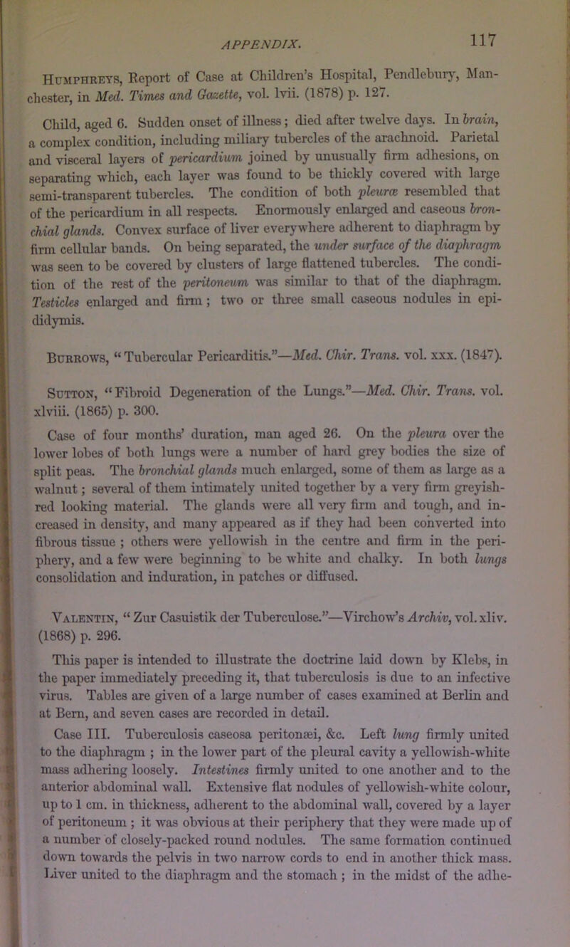 Humphreys, Report of Case at ChUdren’s Hospital, Pendlebiirj', Man- chester, in Med. Times and Gazette, vol. Ivii. (1878) p. 127. Child, aged G. Sudden onset of illness; died after twelve days. In hrain, a complex condition, including miliary tubercles of the arachnoid. Parietal and visceral layers of pericardium joined by unusually firm adhesions, on separating which, each layer was lound to be thickly covered 'with large semi-transparent tubercles. The condition of both pleures resembled that of the pericardium in all respects. Enormously enlarged and caseous bron- chial glands. Convex surface of liver everywhere adherent to diaphragm by firm cellular bands. On being separated, the under surface of the diaphragm was seen to be covered by clusters of large flattened tubercles. The condi- tion of the rest of the peritoneum was similar to that of the diaphragm. Testicles enlarged and firm; two or three small caseous nodules in epi- didymis. Burrows, “Tubercular Pericarditis.”—il/ed. Chir. Trans, vol. xxx. (1847). Sutton, “Fibroid Degeneration of the Lungs.”—Med. Chir. Trans, vol. xlviii. (1865) p. 300. Case of four months’ duration, man aged 26. On the pleura over the lower lobes of both lungs were a number of hard grey bodies the size of split peas. The bronchial glands much enlarged, some of tliem as large as a walnut; several of them intimately united together by a very firm greyish- red looking material. The glands were all very firm and tough, and in- creased in density, and many appeareil as if they had been converted into fibrous tissue ; others were yellowish in the centre and firm in the peri- phery, and a few were beginning to be white and chalky. In both lungs consolidation and induration, in patches or diffused. Valentin, “ Zur Casuistik der Tuberculose.”—Virchow’s Archiv, vol.xliv, (1868) p. 296. Tins paper is intended to illustrate the doctrine laid down by Klebs, in the paper immediately preceding it, that tuberculosis is due to an infective virus. Tables are given of a large number of cases examined at Berlin and at Bern, and seven cases are recorded in detail. Case III. Tuberculosis caseosa peritonaei, &c. Left lung firmly united to the diapliragm ; in the lower part of the pleural cavity a yellowish-white mass adhering loosely. Intestines firmly united to one another and to the anterior abdominal wall. Extensive flat nodules of yellowish-white colour, up to 1 cm. in thickness, adherent to the abdominal wall, covered by a layer of peritoneum ; it was ob'vious at their periphery that they were made up of a number of closely-packed round nodules. The same formation continued down towards the pelvis in two narrow cords to end in another thick mass. Liver united to the diaphragm and the stomach ; in the midst of the adhe-