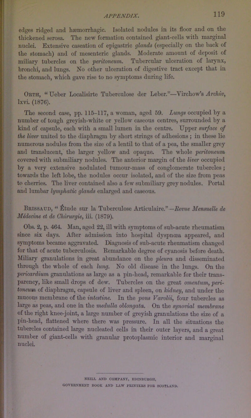 edges ridged and hajmorrhagic. Isolated nodules in its floor and on the thickened serosa. The new formation contained giant-cells with marginal nuclei. E.xtensive caseation of epigastric glands (especially on the back of the stomach) and of mesenteric glands. Moderate amount of deposit of miliary tubercles on the peritoneum. Tubercular ulceration of larynx, bronchi, and lungs. No other ulceration of digestive tract except that in the stomach, which gave rise to no symptoms during life. Orth, “ Ueber Localisirte Tuberculose der Leber.”—Virchow’s Archiv, Ixvi. (1876). The second case, pp. 115-117, a woman, aged 59. Lungs occupied by a number of tough greyish-white or yellow caseous centres, surrounded by a kind of capsule, each with a small lumen in the centre. Upper surface of the liver united to the diaphragm by short strings of adhesions ; in these lie numerous nodules from the size of a lentil to that of a pea, the smaller grey and translucent, the larger yellow and opaque. The whole peritoneum covered with suhmiliary nodules. The anterior margin of the liver occupied by a very extensive nodulated tumour-mass of conglomerate tubercles ; towards the left lobe, the nodules occur isolated, and of the size from peas to cherries. The liver contained also a few suhmiliary grey nodules. Portal and lumbar lymphatic glands enlarged and caseous. Brissaud, “ 6tude sur la Tuberculose Articulaire.” —Revue Mensuelle de Midecine et de Chirurgie, iii. (1879). Obs. 2, p. 464. Man, aged 22, ill with symptoms of sub-acute rheumatism suice six days. After admission into hospital dyspnoea appeared, and symptoms became aggravated. Diagnosis of sub-acute rheumatism changed for that of acute tuberculosis. Remarkable degree of cyanosis before death. Miliarj’^ granulations in great abundance on the pleura and disseminated through the whole of each lung. No old disease in the lungs. On the pericardium granulations as large as a pin-head, remarkable for their trans- parency, like small drops of dew. Tubercles on the great omentum, peri- toneum of diaphragm, capsule of liver and spleen, on kidney, and under the mucous membrane of the intestine. In the pons Varolii, four tubercles as large as peas, and one in the medulla oblongata. On the synovial membrane of the right knee-joint, a large number of greyish granulations the size of a pin-head, flattened where there was pressure. In all the situations the tubercles contained large nucleated cells in their outer layers, and a great number of giant-cells with granular protoplasmic interior and marginal nuclei NEILL AND COMPANY, EDINBUBOH, GOVEIINMEKT BOOK AND LAW PUINTEU8 FOK SCOTLAND.
