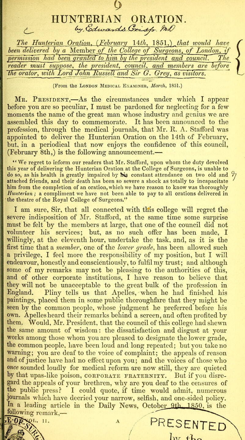 HUNTERIAN ORATION. d- The Hunterian Oration. (February 14th, 1851,) _that would have Mr. President,—As the circumstances under which I appear before you are so peculiar, I must he pardoned for neglecting for a few moments the name of the great man whose industry and genius we are assembled this day to commemorate. It has been announced to the profession, through the medical journals, that Mr. It. A. Stafford was appointed to deliver the Hunterian Oration on the 14th of February, but, in a periodical that now enjoys the confidence of this council, (February 8th,) is the following announcement.—• “We regret to inform our readers that Mr. Stafford, upon whom the duty devolved this year of delivering the Hunterian Oration at the College of Surgeons, is unable to attached friends, and their death has been so severe a shock as totally to incapacitate him from the completion of an oration, which we have reason to know was thoroughly Hunterian; a compliment we have not been able to pay to all orations delivered in the theatre of the Royal College of Surgeons.” I am sure, Sir, that all connected with this college will regret the severe indisposition of Mr. Stafford, at the same time some surprise must be felt by the members at large, that one of the council did not volunteer his services; but, as no such offer has been made, I willingly, at the eleventh hour, undertake the task, and, as it is the first time that a member, one of the lower grade, has been allowed such a privilege, I feel more the responsibility of my position, but I will endeavour, honestly and conscientiously, to fulfil my trust; and although some of my remarks may not be pleasing to the authorities of this, and of other corporate institutions, I have reason to believe that they will not be unacceptable to the great bulk of the profession in England. Pliny tells us that Apelles, when he had finished his paintings, placed them in some public thoroughfare that they might be own. Apelles heard their remarks behind a screen, and often profited by them. Would, Mr. President, that the council of this college had shewn the same amount of wisdom: the dissatisfaction and disgust at your works among those whom you are pleased to designate the lower grade, the common people, have been loud and long repeated; but you take no warning; you are deaf to the voice of complaint; the appeals of reason and of justice have had no effect upon you; and the voices of those who once sounded loudly for medical reform are now still, they are quieted by that upas-like poison, corporate eraternity. But if you disre- gard the appeals of your brethren, why are you deaf to the censures of the public press? I could quote, if time would admit, numerous journals which have decried your narrow, selfish, and one-sided policy. Iu a leading article in the Daily News permission Tad been gfantecTto him by thie president and council. The beenTelivered by a Membt^^ of Surgeons, of London, if reader must suppose, the president, council, and members are before the orator, with Lord dohn Russell and Sir G. Grey, as visitors. (From the London Medical Examiner, March, 1851.) do so, as his health is greatly impaired by his constant attendance seen by the common people, whose judgment he preferred before his A