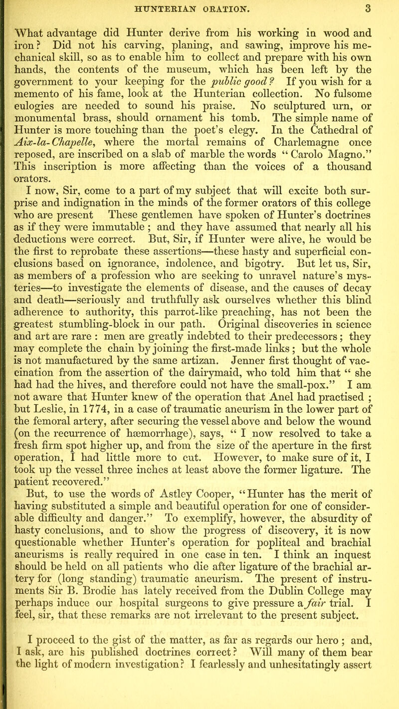 What advantage did Hunter derive from his working in wood and iron ? Did not his carving, planing, and sawing, improve his me- chanical skill, so as to enable him to collect and prepare with his own hands, the contents of the museum, which has been left by the government to your keeping for the public good ? If you wish for a memento of his fame, look at the Hunterian collection. No fulsome eulogies are needed to sound his praise. No sculptured urn, or monumental brass, should ornament his tomb. The simple name of Hunter is more touching than the poet’s elegy. In the Cathedral of Aix-la- Chapelle, where the mortal remains of Charlemagne once reposed, are inscribed on a slab of marble the words “ Carolo Magno.” This inscription is more affecting than the voices of a thousand orators. I now, Sir, come to a part of my subject that will excite both sur- prise and indignation in the minds of the former orators of this college who are present These gentlemen have spoken of Hunter’s doctrines as if they were immutable ; and they have assumed that nearly all his deductions were correct. But, Sir, if Hunter were alive, he would be the first to reprobate these assertions—these hasty and superficial con- clusions based on ignorance, indolence, and bigotry. But let us, Sir, as members of a profession who are seeking to unravel nature’s mys- teries—to investigate the elements of disease, and the causes of decay and death—seriously and truthfully ask ourselves whether this blind adherence to authority, this parrot-like preaching, has not been the greatest stumbling-block in our path. Original discoveries in science and art are rare : men are greatly indebted to their predecessors; they may complete the chain by joining the first-made links; but the whole is not manufactured by the same artizan. Jenner first thought of vac- cination from the assertion of the dairymaid, who told him that “ she had had the hives, and therefore could not have the small-pox.” I am not aware that Hunter knew of the operation that Anel had practised ; but Leslie, in 1774, in a case of traumatic aneurism in the lower part of the femoral artery, after securing the vessel above and below the wound (on the recurrence of haemorrhage), says, “ I now resolved to take a fresh firm spot higher up, and from the size of the aperture in the first operation, I had little more to cut. However, to make sure of it, I took up the vessel three inches at least above the former ligature. The patient recovered.” But, to use the words of Astley Cooper, “Hunter has the merit of having substituted a simple and beautiful operation for one of consider- able difficulty and danger.” To exemplify, however, the absurdity of hasty conclusions, and to show the progress of discovery, it is now questionable whether Hunter’s operation for popliteal and brachial aneurisms is really required in one case in ten. I think an inquest should be held on all patients who die after ligature of the brachial ar- tery for (long standing) traumatic aneurism. The present of instru- ments Sir B. Brodie has lately received from the Dublin College may perhaps induce our hospital surgeons to give pressure a fair trial. I feel, sir, that these remarks are not irrelevant to the present subject. I proceed to the gist of the matter, as far as regards our hero ; and, I ask, are his published doctrines correct ? Will many of them bear the light of modern investigation ? I fearlessly and unhesitatingly assert