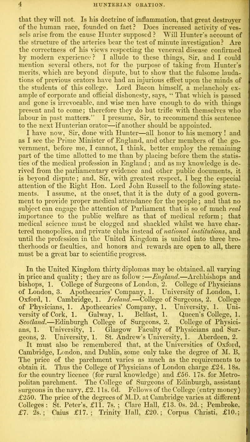 that they will not. Is his doctrine of inflammation, that great destroyer of the human race, founded on fact ? Does increased activity of ves- sels arise from the cause Hunter supposed ? Will Hunter’s account of the structure of the arteries bear the test of minute investigation ? Are the correctness of his views respecting the venereal disease confirmed by modern experience ? I allude to these things, Sir, and I could mention several others, not for the purpose of taking from Hunter’s merits, which are beyond dispute, but to show that the fulsome lauda- tions of previous orators have had an injurious effect upon the minds of the students of this college. Lord Bacon himself, a melancholy ex- ample of corporate and official dishonesty, says, “ That which is passed and gone is irrevocable, and wise men have enough to do with things present and to come; therefore they do but trifle with themselves who labour in past matters.” I presume, Sir, to recommend this sentence to the next Hunterian orator—if another should be appointed. I have now, Sir, done with Hunter—all honor to his memory ! and as I see the Prime Minister of England, and other members of the go- vernment, before me, I cannot, I think, better employ the remaining part of the time allotted to me than by placing before them the statis- tics of the medical profession in England; and as my knowledge is de- rived from the parliamentary evidence and other public documents, it is beyond dispute; and, Sir, with greatest respect, I beg the especial attention of the Right Hon. Lord John Russell to the following state- ments. I assume, at the onset, that it is the duty of a good govern- ment to provide proper medical attendance for the people ; and that no subject can engage the attention of Parliament that is so of much real importance to the public welfare as that of medical reform; that medical science must be clogged and shackled whilst we have char- tered monopolies, and private clubs instead of national institutions, and until the profession in the United Kingdom is united into three bro- therhoods or faculties, and honors and rewards are open to all, there must be a great bar to scientific progress. In the United Kingdom thirty diplomas may be obtained, all varying in price and quality ; they are as follow :—England.—Archbishops and bishops, 1. College of Surgeons of London, 2. College of Physicians of London, 3. Apothecaries’ Company, 1. University of London, 1. Oxford, 1. Cambridge, 1. Ireland.—College of Surgeons, 2. College of Physicians, 1. Apothecaries’ Company, 1. University, 1. Uni- versity of Cork, 1. Galway, 1. Belfast, 1. Queen’s College, 1. Scotland.—Edinburgh College of Surgeons, 2. College of Physici- ans, 1. University, 1. Glasgow Faculty of Physicians and Sur- geons, 2. University, 1. St. Andrew’s University, 1. Aberdeen, 2. It must also be remembered that, at the Universities of Oxford, Cambridge, London, and Dublin, some only take the degree of M. B. The price of the parchment varies as much as the requirements to obtain it. Thus the College of Physicians of London charge £24. 18s. for the country licence (for rural knowledge) and £56. 17s. for Metro- politan parchment. The College of Surgeons of Edinburgh, assistant surgeons in the navy, £2. 11s. 6d. Fellows of the College (entry money) £250. The price of the degrees of M.D. at Cambridge varies at different Colleges : St. Peter’s, £11. 7s. ; Clare Hall, £13. Os. 2d.; Pembroke, £7. 2s.; Caius £17. ; Trinity Hall, £20.; Corpus Christi, £10.;