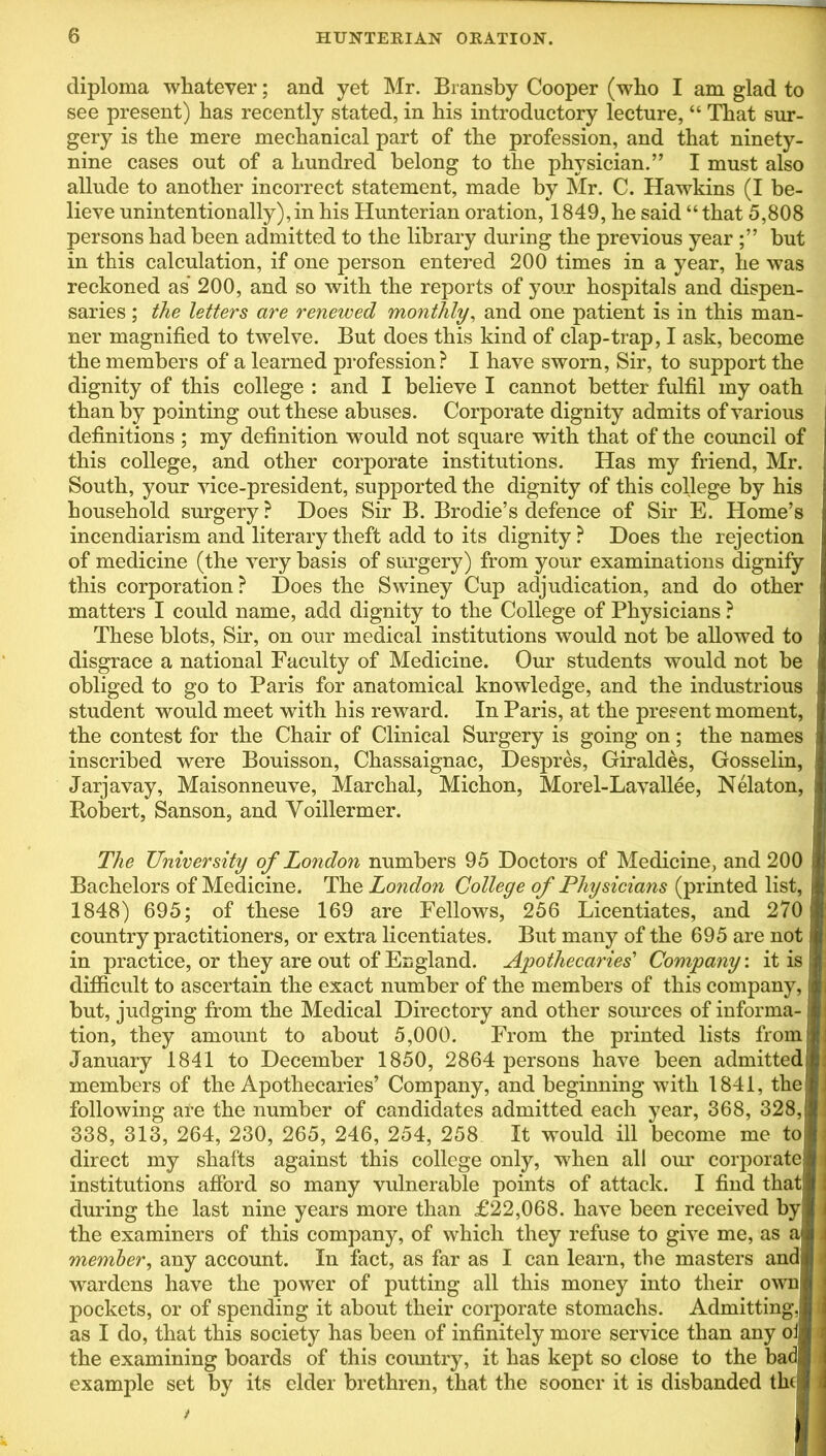 diploma whatever; and yet Mr. Bransby Cooper (who I am glad to see present) has recently stated, in his introductory lecture, “ That sur- gery is the mere mechanical part of the profession, and that ninety- nine cases out of a hundred belong to the physician.” I must also allude to another incorrect statement, made by Mr. C. Hawkins (I be- lieve unintentionally), in his Hunterian oration, 1849, he said “that 5,808 persons had been admitted to the library during the previous year but in this calculation, if one person entered 200 times in a year, he was reckoned as 200, and so with the reports of your hospitals and dispen- saries ; the letters are renewed monthly, and one patient is in this man- ner magnified to twelve. But does this kind of clap-trap, I ask, become the members of a learned profession? I have sworn, Sir, to support the dignity of this college : and I believe I cannot better fulfil my oath than by pointing out these abuses. Corporate dignity admits of various definitions ; my definition would not square with that of the council of this college, and other corporate institutions. Has my friend, Mr. South, your vice-president, supported the dignity of this college by his household surgery? Does Sir B. Brodie’s defence of Sir E. Home’s incendiarism and literary theft add to its dignity ? Does the rejection of medicine (the very basis of surgery) from your examinations dignify this corporation? Does the Swiney Cup adjudication, and do other matters I could name, add dignity to the College of Physicians ? These blots, Sir, on our medical institutions would not be allowed to disgrace a national Faculty of Medicine. Our students would not be obliged to go to Paris for anatomical knowledge, and the industrious student would meet with his reward. In Paris, at the present moment, the contest for the Chair of Clinical Surgery is going on; the names inscribed were Bouisson, Chassaignac, Despres, Giraldes, Gosselin, Jarjavay, Maisonneuve, Marchal, Michon, Morel-Lavallee, Nelaton, Robert, Sanson, and Voillermer. The University of London numbers 95 Doctors of Medicine, and 200 Bachelors of Medicine. The London College of Physicians (printed list, 1848) 695; of these 169 are Fellows, 256 Licentiates, and 270 country practitioners, or extra licentiates. But many of the 695 are not in practice, or they are out of England. Apothecaries'1 Company: it is difficult to ascertain the exact number of the members of this company, but, judging from the Medical Directory and other sources of informa- tion, they amount to about 5,000. From the printed lists from I January 1841 to December 1850, 2864 persons have been admitted members of the Apothecaries’ Company, and beginning with 1841, the* following are the number of candidates admitted each year, 368, 328, 338, 313, 264, 230, 265, 246, 254, 258 It would ill become me toj direct my shafts against this college only, when all our corporate! institutions afford so many vulnerable points of attack. I find thatj during the last nine years more than £22,068. have been received by the examiners of this company, of which they refuse to give me, as member, any account. In fact, as far as I can learn, the masters andl wardens have the power of putting all this money into their own| pockets, or of spending it about their corporate stomachs. Admitting as I do, that this society has been of infinitely more service than any o^ the examining boards of this country, it has kept so close to the bac example set by its elder brethren, that the sooner it is disbanded the|