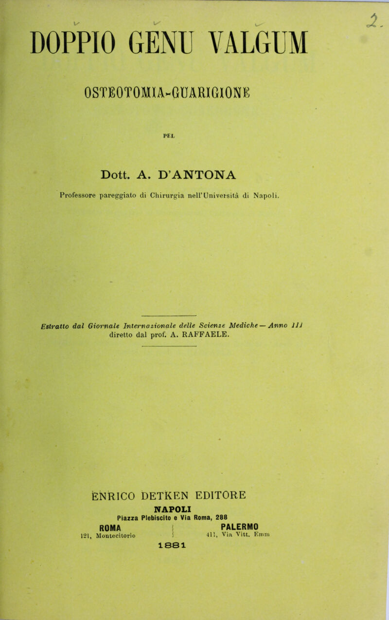 OSTEOTOMIA-GUARIGIONE PEL Dott. A. D’ANTONA Professore pareggiato di Chirurgia nell’Università di Napoli. Estratto dal Giornale Internazionale delle Scienze Mediche — Anno JJJ diretto dal prof. A. RAFFAELE. ENRICO DETKEN EDITORE NAPOLI Piazza Plebiscito e Via Roma, 288 ROMA I PALERMO 121, Montecitorio I '111*. Via Vitt. Emm 1881