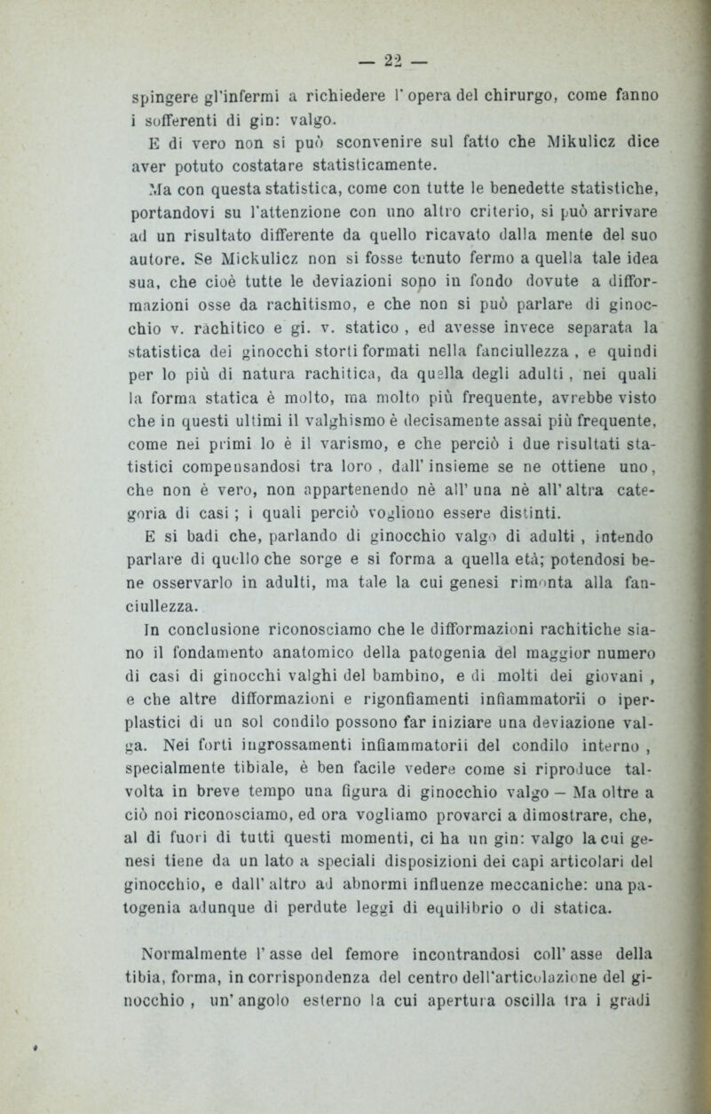 i sofferenti di gin: valgo. E di vero non si può sconvenire sul fatto che Mikulicz dice aver potuto costatare statisticamente. Ma con questa statistica, come con tutte le benedette statistiche, portandovi su l’attenzione con uno altro criterio, si può arrivare ad un risultato differente da quello ricavato dalla mente del suo autore. Se Mickulicz non si fosse tenuto fermo a quella tale idea sua, che cioè tutte le deviazioni sopo in fondo dovute a diffor- mazioni osse da rachitismo, e che non si può parlare di ginoc- chio v. rachitico e gi. v. statico , ed avesse invece separata la statistica dei ginocchi storti formati nella fanciullezza, e quindi per lo più di natura rachitica, da quella degli adulti, nei quali la forma statica è molto, ma molto più frequente, avrebbe visto che in questi ultimi il valghismo è decisamente assai più frequente, come nei primi lo è il varismo, e che perciò i due risultati sta- tistici compensandosi tra loro, dall’insieme se ne ottiene uno, che non è vero, non appartenendo nè all’una nè all’altra cate- goria di casi ; i quali perciò vogliono essere distinti. E si badi che, parlando di ginocchio valgo di adulti , intendo parlare di quello che sorge e si forma a quella età; potendosi be- ne osservarlo in adulti, ma tale la cui genesi rimonta alla fan- ciullezza. In conclusione riconosciamo che le difformazioni rachitiche sia- no il fondamento anatomico della patogenia del maggior numero di casi di ginocchi valghi del bambino, e di molti dei giovani , e che altre difformazioni e rigonfiamenti infìammatorii o iper- plastici di un sol condilo possono far iniziare una deviazione val- ga. Nei forti ingrossamenti infìammatorii del condilo interno , specialmente tibiale, è ben facile vedere come si riproduce tal- volta in breve tempo una figura di ginocchio valgo - Ma oltre a ciò noi riconosciamo, ed ora vogliamo provarci a dimostrare, che, al di fuori di tutti questi momenti, ci ha un gin: valgo la cui ge- nesi tiene da un lato a speciali disposizioni dei capi articolari del ginocchio, e dall’altro ad abnormi influenze meccaniche: una pa- togenia adunque di perdute leggi di equilibrio o di statica. Normalmente l’asse del femore incontrandosi coll’ asse della tibia, forma, in corrispondenza del centro dell’articolazione del gi- nocchio , un’angolo esterno la cui apertura oscilla ira i gradi