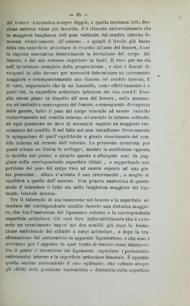 del femore s'accentua sempre dippiù, e quella tendenza della fles- sione esterna viene più favorita. S’è ritenuto universalmente che la maggiore lunghezza dell’ asse verticale del condilo interno fe- morale relativamente all* esterno , e quindi il livello più basso della sua superfìcie articolare in rispetto all’asse del femore, fosse la ragione meccanica determinante la deviazione del corpo del femore, e del suo estremo superiore in fuori. Il vero per me sta nell’ inversione completa della proposizione , e cioè i femori di- vergenti in alto devono per necessità determinare un incremento maggiore e conseguentemente una discesa del condilo interno. E di vero, supponendo che in un fanciullo, come effettivamente è a quell’ età, la superfìcie articolare inferiore dei due condili fosse allo stesso piano in rispetto all’ asse del femore , nella necessa- ria ed instintiva convergenza del femore, e conseguente divergenza delle gambe, tutto il peso del corpo venendo ad essere raccolto esclusivamente sul condilo esterno, ed essendo lo interno sottratto ad ogni pressione ne deve di necessità seguire un maggiore cre- scimento del condilo. E nel fatto noi non intendiamo diversamente la spiegazione di quell’ equilibrato e giusto crescimento del con- dilo interno ed arresto dell’ esterno. La pressione cresciuta per quest’ ultimo ne limita lo sviluppo, mentre la condizione opposta lo facilita nel primo; e quando questo è allungato così da pog- giare sulla corrispondente superficie tibiale , e sopportando una porzione del peso del corpo vien ad essere esposto ad una giu- sta pressione , allora s’ arresta il suo crescimento , o meglio si equilibra a quello dell’ esterno. Una pruova anatomica di questo modo d’ intendere il fatto sta nella lunghezza maggiore del liga- mento laterale interno. Tra il tubercolo di sua inserzione nel femore e la superficie ar- ticolare del corrispondente condilo decorre una distanza maggio- re, che tra l’inserzione del ligamento esterno e la corrispondente superficie articolare. Ciò vuol dire indiscutibilmente che è avve- nuto un crescimento impari nei due condili già dopo la forma- zione embrionale dei cilindri o corpi articolari , e dopo la tra- sformazione del pericondrio in apparato ligamentoso, e che esso è avvenuto per 1’ appunto in quel tratto di tessuto osseo interposto tra il punto d’inserzione del ligamento capsulare (pericondrio embrionale) interno e la superficie articolare femorale. È appunto quella sezione subcondrale d’ osso epifisario, che subisce sempre gli effetti della pressione accresciuta o diminuita sulla superficie