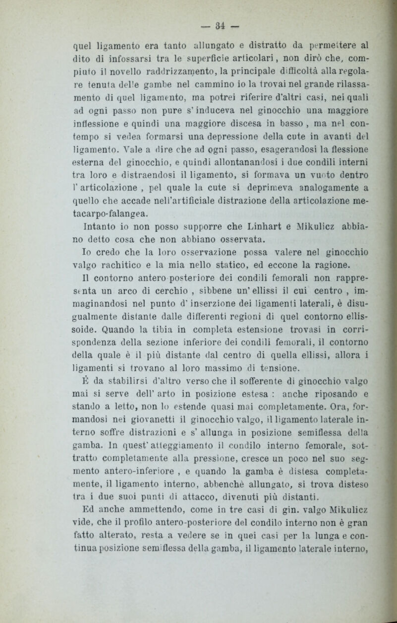 quel ligamento era tanto allungato e distratto da permettere al dito di infossarsi tra le superficie articolari, non dirò che, com- piuto il novello raddrizzamento, la principale difficoltà alla regola- re tenuta delle gambe nel cammino io la trovai nel grande rilassa- mento di quel ligamento, ma potrei riferire d’altri casi, nei quali ad ogni passo non pure s’induceva nel ginocchio una maggiore inflessione e quindi una maggiore discesa in basso , ma nel con- tempo si vedea formarsi una depressione della cute in avanti del ligamento. Vale a dire che ad ogni passo, esagerandosi la flessione esterna del ginocchio, e quindi allontanandosi i due condili interni tra loro e distraendosi il ligamento, si formava un vuoto dentro 1’ articolazione , pel quale la cute si deprimeva analogamente a quello che accade nell’artificiale distrazione della articolazione me- tacarpo-falangea. Intanto io non posso supporre che Linhart e Mikulicz abbia- no detto cosa che non abbiano osservata. 10 credo che la loro osservazione possa valere nel ginocchio valgo rachitico e la mia nello statico, ed eccone la ragione. 11 contorno antero posteriore dei condili femorali non rappre- senta un arco di cerchio , sibbene un’ellissi il cui centro , im- maginandosi nel punto d’inserzione dei ligamenti laterali, è disu- gualmente distante dalle differenti regioni di quel contorno ellis- soide. Quando la tibia in completa estensione trovasi in corri- spondenza della sezione inferiore dei condili femorali, il contorno della quale è il più distante dal centro di quella ellissi, allora i ligamenti si trovano al loro massimo di tensione. È da stabilirsi d’altro verso che il sofferente di ginocchio valgo mai si serve dell’ arto in posizione estesa : anche riposando e stando a letto, non lo estende quasi mai completamente. Ora, for- mandosi nei giovanetti il ginocchio valgo, il ligamento laterale in- terno soffre distrazioni e s’ allunga in posizione semiflessa della gamba. In quest’atteggiamento il condilo interno femorale, sot- tratto completamente alla pressione, cresce un poco nel suo seg- mento antero-inferiore , e quando la gamba è distesa compieta- mente, il ligamento interno, abbenchè allungato, si trova disteso tra i due suoi punti di attacco, divenuti più distanti. Ed anche ammettendo, come in tre casi di gin. valgo Mikulicz vide, che il profilo antero-posteriore del condilo interno non è gran fatto alterato, resta a vedere se in quei casi per la lunga e con- tinua posizione semiflessa della gamba, il ligamento laterale interno,