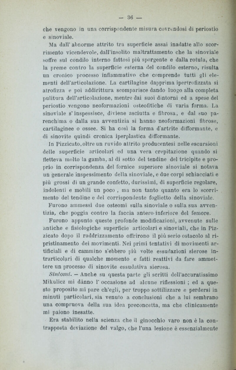 che vengono in una corrispondente misura covrendosi di periostio e sinoviale. Ma dall’ abnorme attrito tra superficie assai inadatte allo scor- rimento vicendevole, dall’insolito maltrattamento che la sinoviale soffre sul condilo interno fattosi più sporgente e dalla rotula, che la preme contro la superfìcie esterna del condilo esterno, risulta un cronico processo infiammativo che comprende tutti gli ele- menti dell'articolazione. La cartilagine dapprima ipertrofizzata si atrofizza e poi addirittura scomparisce dando luogo alla completa pulitura dell’articolazione, mentre dai suoi dintorni ed a spese del periostio vengono neoformazioni osteofitiche di varia forma. La sinoviale s’inspessisce, diviene asciutta e fibrosa, e dal suo pa- renchima o dalla sua avventizia si hanno neoformazioni fibrose, cartilaginee o ossee. Si ha così la forma d’artrite difformante, e di sinovite quindi cronica iperplastica difformante. In Pizzicato,oltre un ruvido attrito producentesi nelle escursioni delle superficie articolari ed una vera crepitazione quando si fletteva molto la gamba, al di sotto del tendine del tricipite e pro- prio in corrispondenza del fornice superiore sinoviale si notava un generale inspessimento della sinoviale, e due corpi schiacciati e più grossi di un grande confetto, durissimi, di superficie regolare, indolenti e mobili un poco , ma non tanto quanto era lo scorri- mento del tendine e del corrispondente foglietto della sinoviale. Furono ammessi due osteomi sulla sinoviale o sulla sua avven- tizia, che poggia contro la faccia antero inferiore del femore. Furono appunto queste profonde modificazioni, avvenute sulle antiche e fisiologiche superficie articolari e sinoviali, che in Piz- zicato dopo il raddrizzamento offrirono il più serio ostacolo al ri- pristinamento dei movimenti. Nei primi tentativi di movimenti ar- tificiali e di cammino s’ebbero più volte essudazioni sierose in- trarticolari di qualche momento e fatti reattivi da fare ammet- tere un processo di sinovite essudativa sierosa. Sintomi. — Anche su questa parte gli scritti deH’accuratissimo Mikulicz mi dànno 1' occasione ad alcune riflessioni ; ed a que- sto proposito mi pare ch’egli, per troppo sottilizzare e perdersi in minuti particolari, sia venuto a conclusioni che a lui sembrano una compruova della sua idea preconcetta, ma che clinicamente mi paiono inesatte. Era stabilito nella scienza che il ginocchio varo non è la con- trapposta deviazione del valgo, che l’una lesione è essenzialmente