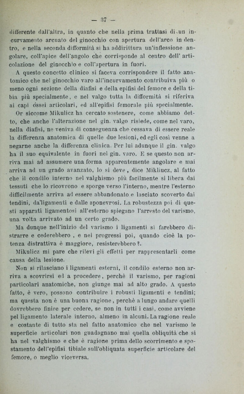 differente dall'altra, in quanto che nella prima trattasi di.un in- curvamento arcuato del ginocchio con apertura dell'arco in den- tro, e nella seconda difformità si ha addirittura un’inflessione an- golare, coll'apice dell'angolo che corrisponde al centro dell’ arti- colazione del ginocchio e coll'apertura in fuori. A questo concetto clinico si faceva corrispondere il fatto ana- tomico che nel ginocchio varo all'incurvamento contribuiva più o meno ogni sezione della diafìsi e della epifisi del femore e della ti- bia più specialmente, e nel valgo tutta la difformità si riferiva ai capi ossei articolari, ed all'epifisi femorale più specialmente. Or siccome Mikulicz ha cercato sostenere, come abbiamo det- to, che anche l'alterazione nel gin. valgo risiede, come nel varo, nella diafìsi, ne veniva di conseguenza che cessava di essere reale la differenza anatomica di quelle due lesioni, ed egli così venne a negarne anche la differenza clinica. Per lui adunque il gin. valgo ha il suo equivalente in fuori nel gin. varo. E se questo non ar- riva mai ad assumere una forma apparentemente angolare e mai arriva ad un grado avanzato, lo si deve , dice Mikliucz, al fatto che il condilo interno nel valghismo più facilmente si libera dai tessuti che lo ricovrono e sporge verso l’interno, mentre l’esterno difficilmente arriva ad essere abbandonato e lasciato scoverto dai tendini, da’ligamenti e dalle aponevrosi. La robustezza poi di que- sti apparati ligamentosi all’esterno spiegano l'arresto del varismo, una volta arrivato ad un certo grado. Ma dunque nell'inizio del varismo i ligamenti si farebbero di- strarre e cederebbero , e nei progressi poi, quando cioè la po- tenza distrattiva è maggiore, resisterebbero?. Mikulicz mi pare che rilevi gli effetti per rappresentarli come causa della lesione. Non si rilasciano i ligamenti esterni, il condilo esterno non ar- riva a scovrirsi ed a procedere, perchè il varismo, per ragioni particolari anatomiche, non giunge mai ad alto grado. A questo fatto, è vero, possono contribuire i robusti ligamenti e tendini; ma questa non è una buona ragione , perchè a lungo andare quelli dovrebbero finire per cedere, se non in tutti i casi, come avviene pel ligamento laterale interno, almeno in alcuni. La ragione reale e costante di tutto sta nel fatto anatomico che nel varismo le superficie articolari non guadagnano mai quella obliquità che si ha nel valghismo e che è ragione prima dello scorrimento e spo- stamento dell’epifisi tibiale sull’obliquata superficie articolare del femore, o meglio viceversa.