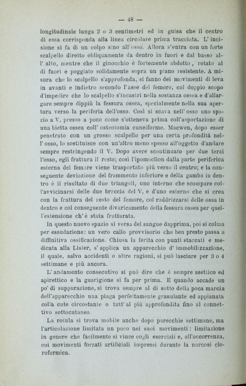 longitudinale lunga 2 o 3 centimetri ed in guisa che il centro di essa corrisponda alla linea circolare prima tracciata, L’inci- sione si fa di un colpo sino all*osso. Allora s’entra con un forte scalpello diretto obliquamente da dentro in fuori e dal basso al- T alto, mentre che il ginocchio è fortemente abdotto , rotato al di fuori e poggiato solidamente sopra un piano resistente. A mi- sura che lo scalpello s’approfonda, si fanno dei movimenti di leva in avanti e indietro secondo l’asse del femore, col doppio scopo d’impedire che lo scalpello s’incastri nella sostanza ossea e d'allar- gare sempre dippiù la fessura ossea, specialmente nella sua aper- tura versala periferia dell’osso. Così si scava nell’osso uno spa- zio a V, presso a poco come s’otteneva prima coll’asportazione di una bietta ossea coll’ osteotomia cuneiforme. Macwen, dopo esser penetrato con un grosso scalpello per una certa profondità nel- 1’ osso, lo sostituisce con un’altro meno spesso all’oggetto d'andare sempre restringendo il V. Dopo avere scontinuato per due terzi l’osso, egli frattura il resto; cosi l’ipomoclion dalla parte periferica esterna del femore viene trasportato più verso il centro; e la con- seguente deviazione del frammento inferiore e della gamba in den- tro è il risultato di due triangoli, uno interno che scompare col- l’avvicinarsi delle due braccia del V, e d’uno esterno che si crea con la frattura del lesto del femore, col raddrizzarsi delle ossa in dentro e col conseguente divaricamento della fessura ossea per quel- l’estensione eh’ è stata fratturata. In questo nuovo spazio si versa del sangue dapprima, poi si colma per essudazione: un vero callo provvisorio che ben presto passa a diffinitiva ossificazione. Chiusa la ferita con punti staccati e me- dicata alla Lister, s’ applica un apparecchio d’ immobilizzazione, il quale, salvo accidenti o altre ragioni, si può lasciare per 3 o 4 settimane e più ancora. L’ andamento consecutivo si può dire che è sempre asettico ed apirettico e la guarigione si fa per prima. E quando accade un po’ di suppurazione, si trova sempre al di sotto della poca marcia dell’apparecchio una piaga perfettamente granulante ed appianata colla cute circostante o tutt’ al più approfondita fino al connet- tivo sottocutaneo. La rotula si trova mobile anche dopo parecchie settimane, ma l’articolazione limitata un poco nei suoi movimenti : limitazione in genere che facilmente si vince cogli esercizii e, all’occorrenza, coi movimenti forzati artificiali impressi durante la narcosi clo- roformica.