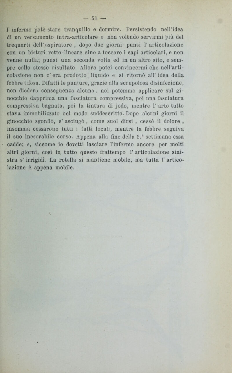 1’ infermo potè stare tranquillo e dormire. Persistendo nell’idea di un versamento intra-articolare e non volendo servirmi più del trequarti dell’ aspiratore , dopo due giorni punsi 1’ articolazione con un bisturi retto-lineare sino a toccare i capi articolari, e non venne nulla; punsi una seconda volta ed in un altro sito, e sem- pre collo stesso risultato. Allora potei convincermi che nell’arti- colazione non c’era prodotto, liquido e si ritornò all’ idea della febbre tifosa. Difatti le punture, grazie alla scrupolosa disinfezione, non diedero conseguenza alcuna , noi potemmo applicare sul gi- nocchio dapprima una fasciatura compressiva, poi una fasciatura compressiva bagnata, poi la tintura di jodo, mentre 1’ arto tutto stava immobilizzato nel modo suddescritto. Dopo alcuni giorni il ginocchio sgonfiò, s’ asciugò , come suol dirsi , cessò il dolore , insomma cessarono tutti i fatti locali, mentre la febbre seguiva il suo inesorabile corso. Appena alla fine della 5.a settimana essa cadde; e, siccome io dovetti lasciare l’infermo ancora per molti altri giorni, così in tutto questo frattempo T articolazione sini- stra s’irrigidì. La rotella si mantiene mobile, ma tutta l’artico- lazione è appena mobile. \