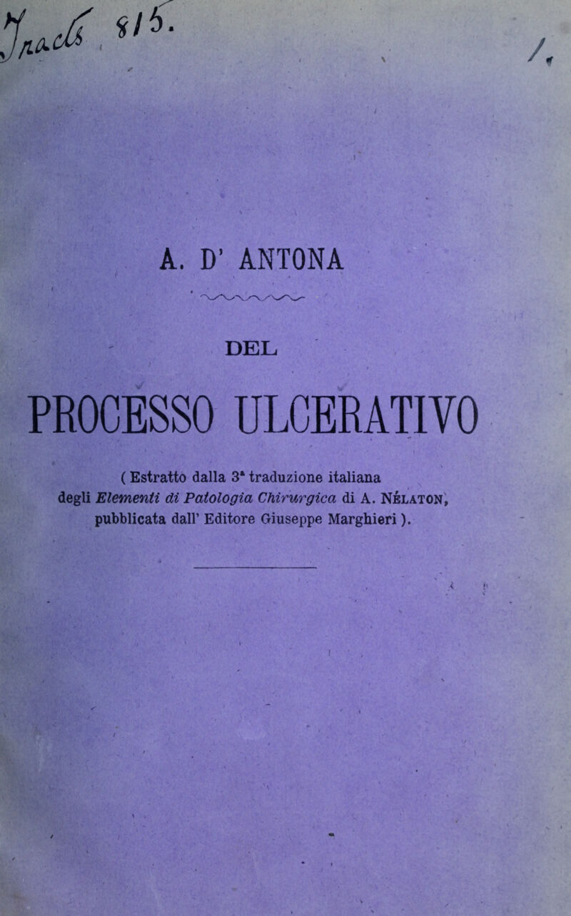 v •>; ' v • ■ a A. D' ANTONA DEL PROCESSO ULCERATIVO ( Estratto dalla 3* traduzione italiana degli Elementi di Patologia Chirurgica di A. Nélaton, pubblicata dall’ Editore Giuseppe Marghieri ).