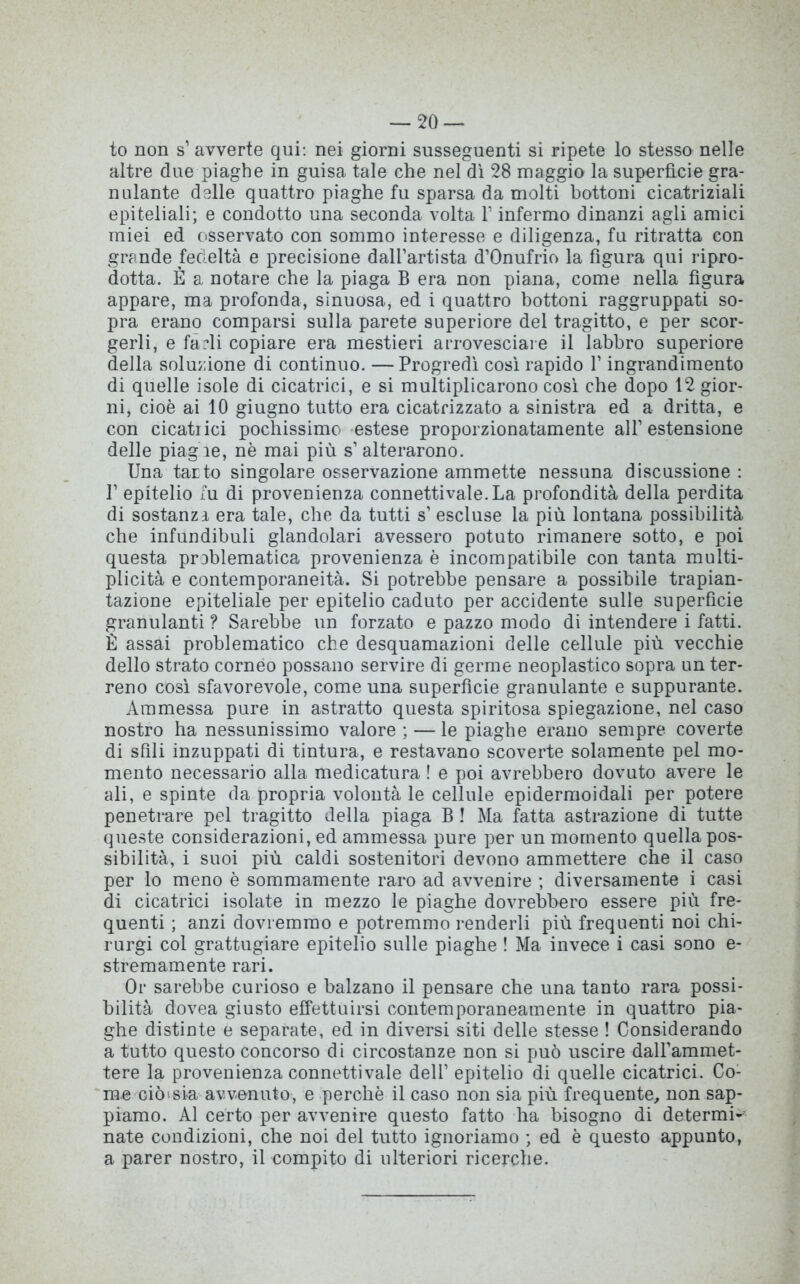 to non s’ avverte qui: nei giorni susseguenti si ripete lo stesso nelle altre due piaghe in guisa tale che nel dì 28 maggio la superficie gra- nulante delle quattro piaghe fu sparsa da molti bottoni cicatriziali epiteliali; e condotto una seconda volta Y infermo dinanzi agli amici miei ed osservato con sommo interesse e diligenza, fu ritratta con grande fedeltà e precisione dall’artista d’Onufrio la figura qui ripro- dotta. È a notare che la piaga B era non piana, come nella figura appare, ma profonda, sinuosa, ed i quattro bottoni raggruppati so- pra erano comparsi sulla parete superiore del tragitto, e per scor- gerli, e farli copiare era mestieri arrovesciare il labbro superiore della soluzione di continuo. —Progredì così rapido V ingrandimento di quelle isole di cicatrici, e si multiplicarono così che dopo 12 gior- ni, cioè ai 10 giugno tutto era cicatrizzato a sinistra ed a dritta, e con cicatrici pochissimo estese proporzionatamente all’estensione delle piaghe, nè mai più s’ alterarono. Una tatto singolare osservazione ammette nessuna discussione : 1’ epitelio fu di provenienza connettivale.La profondità della perdita di sostanzi era tale, che da tutti s’ escluse la più lontana possibilità che infundiboli glandolaci avessero potuto rimanere sotto, e poi questa problematica provenienza è incompatibile con tanta multi- plicità e contemporaneità. Si potrebbe pensare a possibile trapian- tazione epiteliale per epitelio caduto per accidente sulle superficie granulanti ? Sarebbe un forzato e pazzo modo di intendere i fatti. È assai problematico che desquamazioni delle cellule più vecchie dello strato corneo possano servire di germe neoplastico sopra un ter- reno così sfavorevole, come una superficie granulante e suppurante. Ammessa pure in astratto questa spiritosa spiegazione, nel caso nostro ha nessunissimo valore;—le piaghe erano sempre coverte di sfili inzuppati di tintura, e restavano scoverte solamente pel mo- mento necessario alla medicatura ! e poi avrebbero dovuto avere le ali, e spinte da propria volontà le cellule epidermoidali per potere penetrare pel tragitto della piaga B ! Ma fatta astrazione di tutte queste considerazioni, ed ammessa pure per un momento quella pos- sibilità, i suoi più caldi sostenitori devono ammettere che il caso per lo meno è sommamente raro ad avvenire ; diversamente i casi di cicatrici isolate in mezzo le piaghe dovrebbero essere più fre- quenti ; anzi dovremmo e potremmo renderli più frequenti noi chi- rurgi col grattugiare epitelio sulle piaghe ! Ma invece i casi sono e- stremamente rari. Or sarebbe curioso e balzano il pensare che una tanto rara possi- bilità dovea giusto effettuirsi contemporaneamente in quattro pia- ghe distinte e separate, ed in diversi siti delle stesse ! Considerando a tutto questo concorso di circostanze non si può uscire dall’ammet- tere la provenienza connettivale dell’ epitelio di quelle cicatrici. Co- me ciò sia avvenuto, e perchè il caso non sia più frequente, non sap- piamo. Al certo per avvenire questo fatto ha bisogno di determi- nate condizioni, che noi del tutto ignoriamo ; ed è questo appunto, a parer nostro, il compito di ulteriori ricerche.