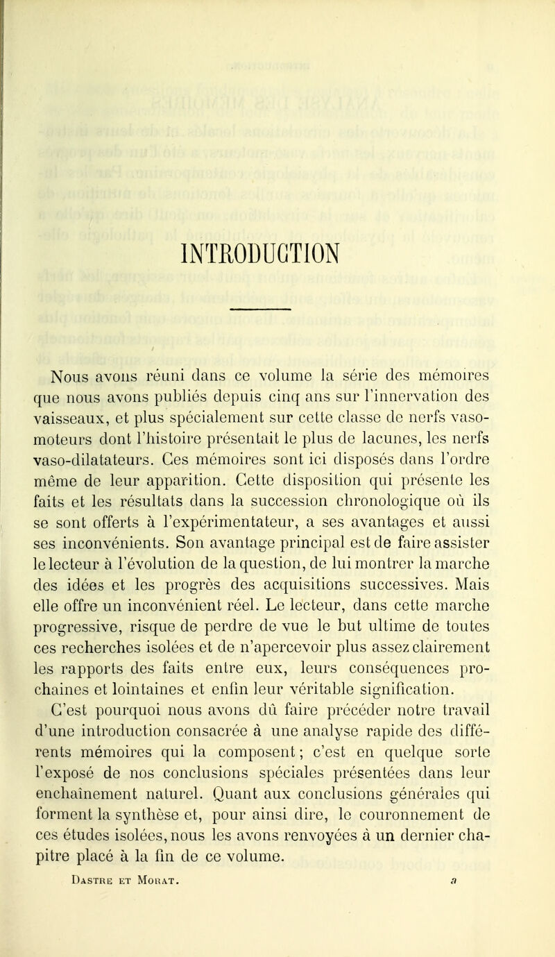 Nous avons réuni dans ce volume la série des mérnou^es que nous avons publiés depuis cinq ans sur l'innervation des vaisseaux, et plus spécialement sur celte classe de nerfs vaso- moteurs dont riiistoire présentait le plus de lacunes, les nerfs vaso-dilatateurs. Ces mémoires sont ici disposés dans l'ordre même de leur apparition. Cette disposition qui présente les faits et les résultats dans la succession chronologique où ils se sont offerts à l'expérimentateur, a ses avantages et aussi ses inconvénients. Son avantage principal est de faire assister le lecteur à l'évolution de la question, de lui montrer la marche des idées et les progrès des acquisitions successives. Mais elle offre un inconvénient réel. Le lecteur, dans cette marche progressive, risque de perdre de vue le but ultime de toutes ces recherches isolées et de n'apercevoir plus assez clairement les rapports des faits entre eux, leurs conséquences pro- chaines et lointaines et enfm leur véritable signification. C'est pourquoi nous avons dû faire précéder notre travail d'une introduction consacrée à une analyse rapide des diffé- rents mémoires qui la composent ; c'est en quelque sorte l'exposé de nos conclusions spéciales présentées dans leur enchaînement naturel. Quant aux conclusions générales qui forment la synthèse et, pour ainsi dire, le couronnement de ces études isolées, nous les avons renvoyées à un dernier cha- pitre placé à la fm de ce volume.