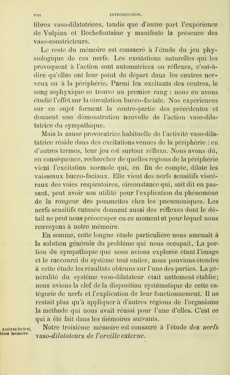 fibres vaso-dilatatrices, tandis que d'autre part Texpérience de Vulpian et Bochefontaine y manifeste la présence des vaso-constricteurs. Le reste du mémoire est consacré à l'étude du jeu phy- siologique de ces nerfs. Les excitations naturelles qui les provoquent à l'action sont automotrices ou réflexes, c'est-à- dire qu'elles ont leur point de départ dans lès centres ner- veux ou à la périphérie. Parmi les excitants des centres, le sang asphyxique se trouve au premier rang : nous en avons étudié l'effet sur la circulation bucco-faciale. Nos expériences sur ce sujet forment la contre-partie des précédentes et donnent une démonstration nouvelle de l'action vaso-dila- tatrice du sympathique. Mais la cause provocatrice habituelle de l'activité vaso-dila- tatrice réside dans des excitations venues de la périphérie : en d'autres termes, leur jeu est surtout réflexe. Nous avons dû, en conséquence, rechercher de quelles régions de la périphérie vient l'excitation normale qui, en fm de compte, dilate les vaisseaux bucco-faciaux. Ehe vient des nerfs sensitifs viscé- raux des voies respiratoires, circonstance qui, soit dit en pas- sant, peut avoir son utilité pour l'explication du phénomène de la rougeur des pommettes chez les pneumoniques. Les nerfs sensitifs cutanés donnent aussi des réflexes dont le dé- tail ne peut nous préoccuper en ce moment et pour lequel nous renvoyons à notre mémoire. En somme, cette longue étude particulière nous amenait à la solution générale du problème qui nous occupait. La por- tion du sympathique que nous avions explorée étant l'image et le raccourci du système tout entier, nous pouvions étendre à cette étude les résultats obtenus sur l'une des parties. La gé- néralité du système vaso-dilatateur était nettement établie ; nous avions la clef de la disposition systématique de cette ca- tégorie de nerfs et l'explication de leur fonctionnement. Il ne restait plus qu'à appliquer à d'autres régions de l'organisme la méthode qui nous avait réussi pour l'une d'elles. C'est ce qui a été fait dans les mémoires suivants. Notre troisième mémoire est consacré à l'étude des nerfs vaso-dilatateurs de F oreille externe.