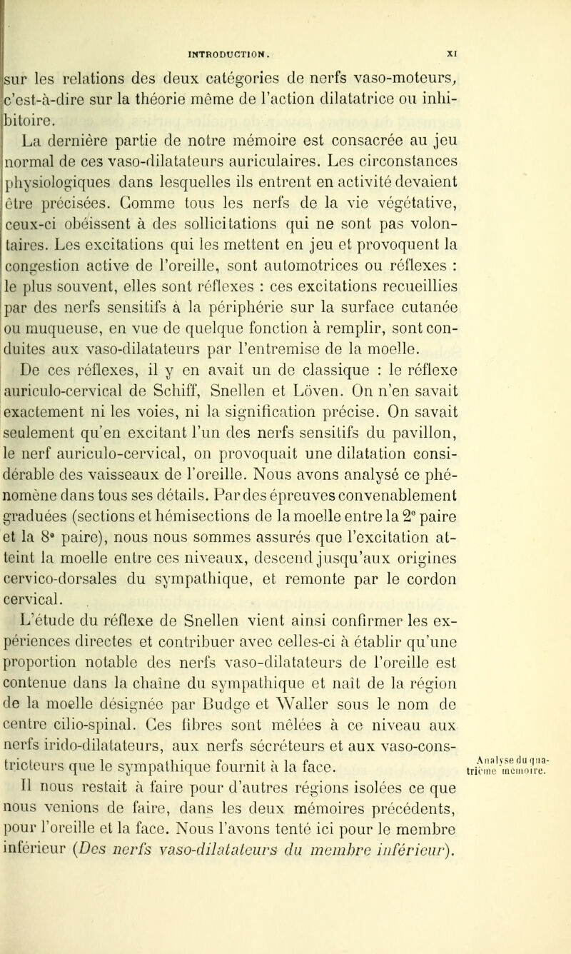 sur les relations des deux catégories de nerfs vaso-moteurs, c'est-à-dire sur la théorie même de l'action dilatatrice ou inhi- bitoire. La dernière partie de notre mémoire est consacrée au jeu normal de ces vaso-dilatateurs auriculaires. Les circonstances physiologiques dans lesquelles ils entrent en activité devaient être précisées. Gomme tous les nerfs de la vie végétative, ceux-ci obéissent à des sollicitations qui ne sont pas volon- taires. Les excitations qui les mettent en jeu et provoquent la [congestion active de l'oreille, sont automotrices ou réflexes : jle plus souvent, elles sont réflexes : ces excitations recueillies !par des nerfs sensitifs à la périphérie sur la surface cutanée ou muqueuse, en vue de quelque fonction à remplir, sont con- duites aux vaso-dilatateurs par l'entremise de la moelle. De ces réflexes, il y en avait un de classique : le réflexe auriculo-cervical de Schiff, Snellen et Lôven. On n'en savait exactement ni les voies, ni la signification précise. On savait seulement qu'en excitant l'un des nerfs sensitifs du pavillon, le nerf auriculo-cervical, on provoquait une dilatation consi- dérable des vaisseaux de l'oreille. Nous avons analysé ce phé- nomène dans tous ses détails. Par des épreuves convenablement graduées (sections et hémisections de la moelle entre la paire et la 8« paire), nous nous sommes assurés que l'excitation at- teint la moelle entre ces niveaux, descend jusqu'aux origines cervico-dorsales du sympathique, et remonte par le cordon cervical. L'étude du réflexe de Snellen vient ainsi confirmer les ex- périences directes et contribuer avec celles-ci à établir qu'une proportion notable des nerfs vaso-dilatateurs de l'oreille est contenue dans la chaîne du sympathique et naît de la région de la moelle désignée par Budge et Waller sous le nom de centre cilio-spinal. Ces fdores sont mêlées à ce niveau aux nerfs irido-dilatateurs, aux nerfs sécréteurs et aux vaso-cons- tricteurs que le sympathique fournit à la face. Il nous restait à faire pour d'autres régions isolées ce que nous venions de faire, dans les deux mémoires précédents, pour l'oreijle et la face. Nous l'avons tenté ici pour le membre inférieur {Des nerfs vaso-dilatateurs du membre inférieur).