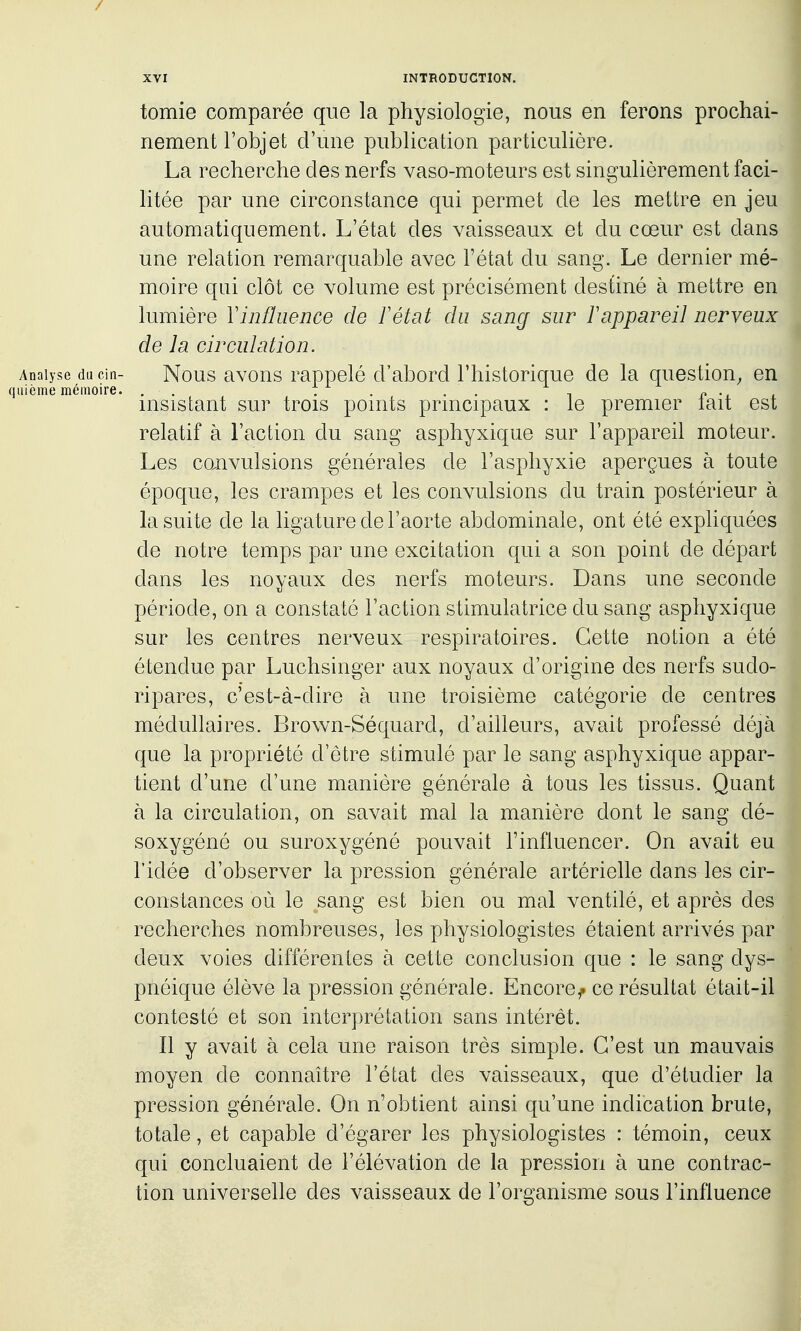 / XVI INTRODUCTION. tomie comparée que la physiologie, nous en ferons prochai- nement l'objet d'une publication particulière. La recherche des nerfs vaso-moteurs est singulièrement faci- litée par une circonstance qui permet de les mettre en jeu automatiquement. L'état des vaisseaux et du cœur est dans une relation remarquable avec l'état du sang. Le dernier mé- moire qni clôt ce volume est précisément destiné à mettre en lumière Vinfluence de F état du sang sur ï appareil nerveux de la circulation. Analyse ducin- Nous avous rappelé d'abord l'historique de la question^ en qiiième mémoire. ,. T . i»-. . msistant sur trois ponits prmcipaux : le premier lait est relatif à l'action du sang asphyxique sur l'appareil moteur. Les co.nvulsions générales de l'asphyxie aperçues à toute époque, les crampes et les convulsions du train postérieur à la sui te de la ligature de l'aorte abdominale, ont été expliquées de notre temps par une excitation qui a son point de départ dans les noyaux des nerfs moteurs. Dans une seconde période, on a constaté l'action stimulatrice du sang asphyxique sur les centres nerveux respiratoires. Cette notion a été étendue par Luchsinger aux noyaux d'origine des nerfs sudo- ripares, c'est-à-dire à une troisième catégorie de centres médullaires. Brown-Séquard, d'ailleurs, avait prol'essé déjà que la propriété d'être stimulé par le sang asphyxique appar- tient d'une d'une manière générale à tous les tissus. Quant à la circulation, on savait mal la manière dont le sang dé- soxygéné ou suroxygéné pouvait l'influencer. On avait eu l'idée d'observer la pression générale artérielle dans les cir- constances où le sang est bien ou mal ventilé, et après des recherches nombreuses, les physiologistes étaient arrivés par deux voies différentes à cette conclusion que : le sang dys- pnéique élève la pression générale. Encore^ ce résultat était-il contesté et son interprétation sans intérêt. Il y avait à cela une raison très simple. C'est un mauvais moyen de connaître l'état des vaisseaux, que d'étudier la pression générale. On n'obtient ainsi qu'une indication brute, totale, et capable d'égarer les physiologistes : témoin, ceux qui concluaient de l'élévation de la pression à une contrac- tion universelle des vaisseaux de l'organisme sous l'influence
