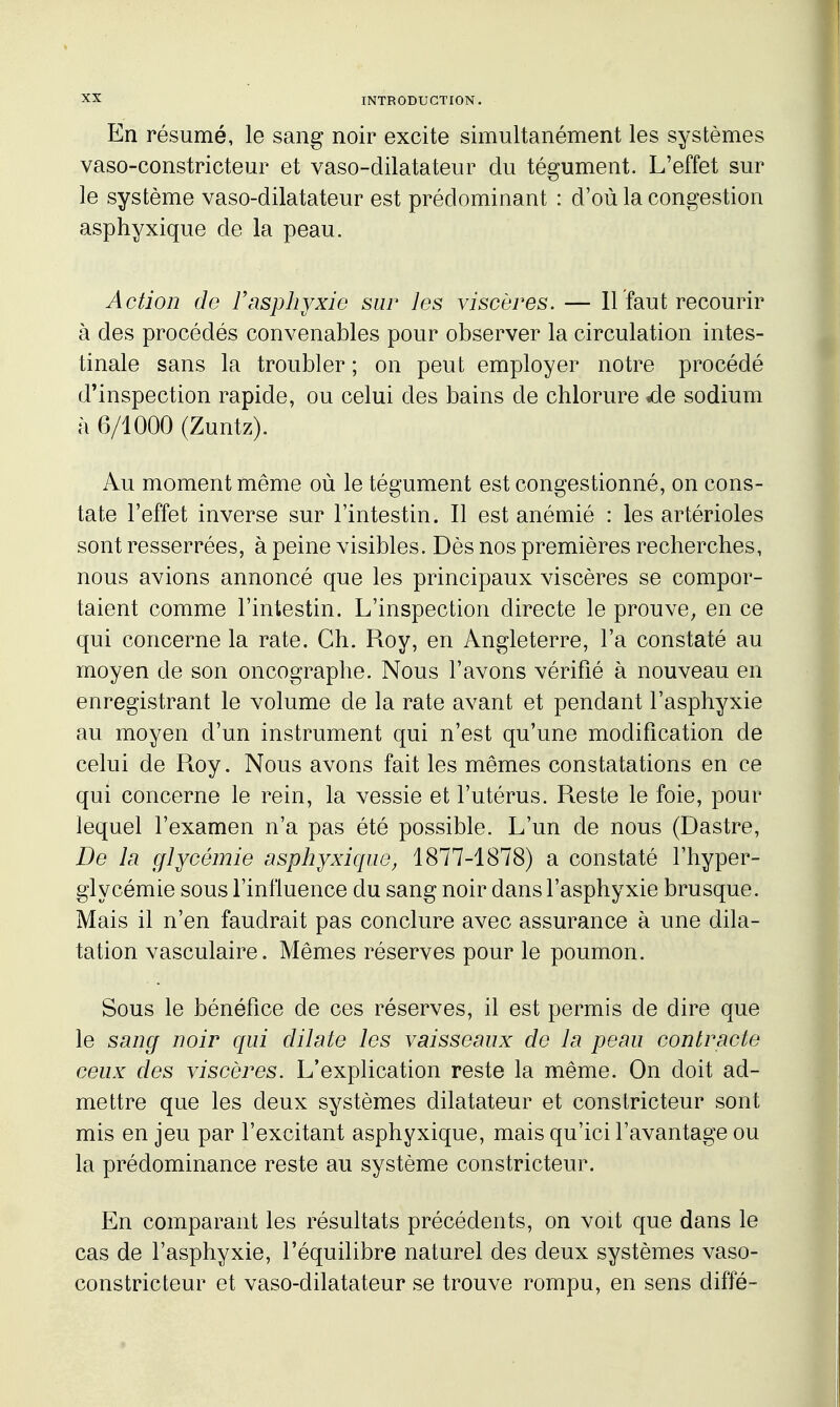 En résumé, le sang noir excite simultanément les systèmes vaso-constricteur et vaso-dilatateur du tégument. L'effet sur le système vaso-dilatateur est prédominant : d'où la congestion asphyxique de la peau. Action de F asphyxie sur les viscères. — 11 faut recourir à des procédés convenables pour observer la circulation intes- tinale sans la troubler ; on peut employer notre procédé d'inspection rapide, ou celui des bains de chlorure ^e sodium à 6/1000 (Zuntz). Au moment même où le tégument est congestionné, on cons- tate l'effet inverse sur l'intestin. Il est anémié : les artérioles sont resserrées, à peine visibles. Dès nos premières recherches, nous avions annoncé que les principaux viscères se compor- taient comme l'intestin. L'inspection directe le prouve, en ce qui concerne la rate. Ch. Roy, en Angleterre, l'a constaté au moyen de son oncographe. Nous l'avons vérifié à nouveau en enregistrant le volume de la rate avant et pendant l'asphyxie au moyen d'un instrument qui n'est qu'une modification de celui de R.oy. Nous avons fait les mêmes constatations en ce qui concerne le rein, la vessie et l'utérus. Pteste le foie, pour lequel l'examen n'a pas été possible. L'un de nous (Dastre, De la glycémie asphyxique^ 1877-1878) a constaté l'hyper- glycémie sous l'influence du sang noir dans l'asphyxie brusque. Mais il n'en faudrait pas conclure avec assurance à une dila- tation vasculaire. Mêmes réserves pour le poumon. Sous le bénéfice de ces réserves, il est permis de dire que le sang noir qui dilate les vaisseaux de la peau contracte ceux des viscères. L'explication reste la même. On doit ad- mettre que les deux systèmes dilatateur et constricteur sont mis en jeu par l'excitant asphyxique, mais qu'ici l'avantage ou la prédominance reste au système constricteur. En comparant les résultats précédents, on voit que dans le cas de l'asphyxie, l'équilibre naturel des deux systèmes vaso- constricteur et vaso-dilatateur se trouve rompu, en sens diffé-