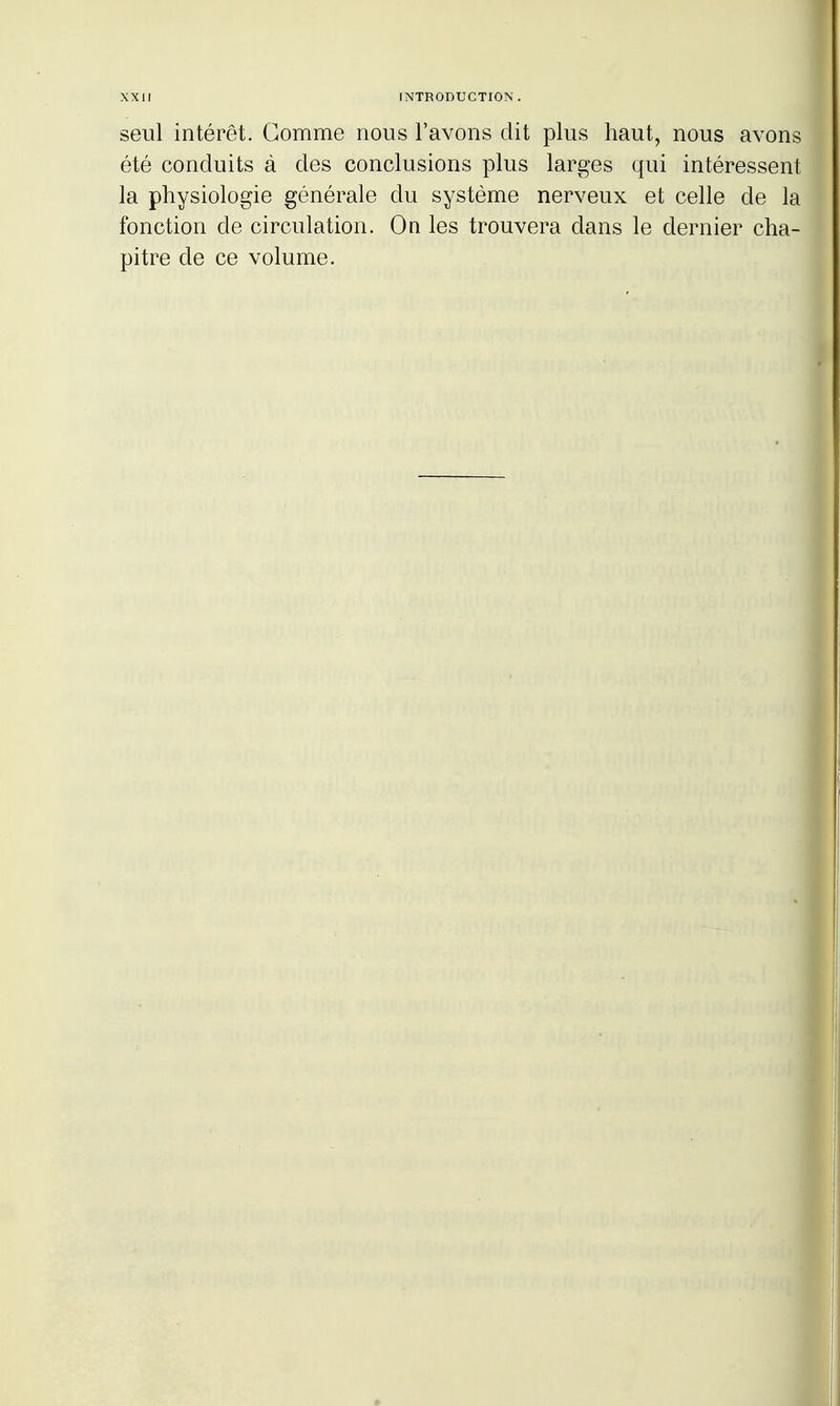 seul intérêt. Gomme nous l'avons dit plus haut, nous avons été conduits à des conclusions plus larges qui intéressent la physiologie générale du système nerveux et celle de la fonction de circulation. On les trouvera dans le dernier cha- pitre de ce volume.