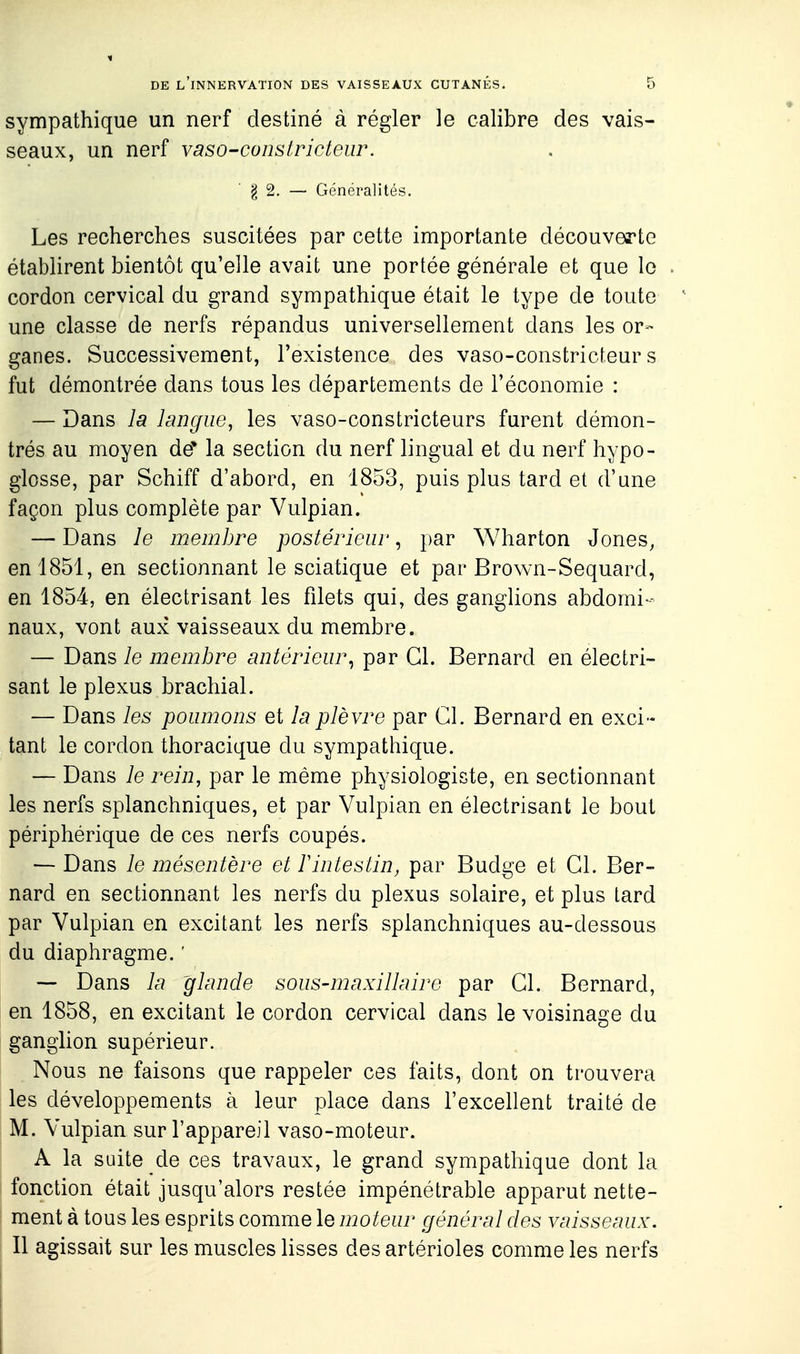 sympathique un nerf destiné à régler le calibre des vais- seaux, un nerf vaso-constricteur. ■ § 2. — Généralités. Les recherches suscitées par cette importante découverte établirent bientôt qu'elle avait une portée générale et que le cordon cervical du grand sympathique était le type de toute une classe de nerfs répandus universellement dans les or- ganes. Successivement, l'existence des vaso-constricfeur s fut démontrée dans tous les départements de l'économie : — Dans la lancfiw, les vaso-constricteurs furent démon- trés au moyen de* la section du nerf lingual et du nerf hypo- glosse, par Schiff d'abord, en 1853, puis plus tard et d'une façon plus complète par Vulpian. — Dans le membre postérieur, par Wharton Jones, en 1851, en sectionnant le sciatique et par Brown-Sequard, en 1854, en électrisant les fdets qui, des ganglions abdomi- naux, vont aux vaisseaux du membre. — Dans le memJjre antérieur^ par Cl. Bernard en électri- sant le plexus brachial. — Dans les poumons et la plèvre par Cl. Bernard en exci- tant le cordon thoracique du sympathique. — Dans le rein, par le même physiologiste, en sectionnant les nerfs splanchniques, et par Vulpian en électrisant le bout périphérique de ces nerfs coupés. — Dans le mésentère et ïintestin, par Budge et Gl. Ber- nard en sectionnant les nerfs du plexus solaire, et plus tard par Vulpian en excitant les nerfs splanchniques au-dessous du diaphragme. ' -- Dans la glande sous-maxillaire par Gl. Bernard, en 1858, en excitant le cordon cervical dans le voisinage du ganglion supérieur. Nous ne faisons que rappeler ces faits, dont on trouvera les développements à leur place dans l'excellent traité de M. Vulpian sur l'appareil vaso-moteur. A la suite de ces travaux, le grand sympathique dont la fonction était jusqu'alors restée impénétrable apparut nette- ment à tous les esprits comme le moteur général des vaisseaux. Il agissait sur les muscles lisses des artérioles comme les nerfs