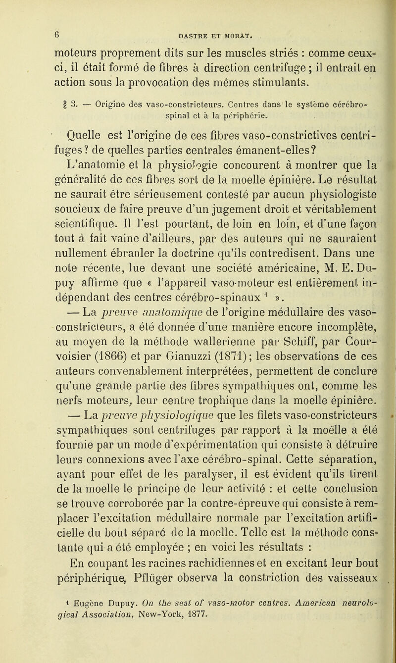 moteurs proprement dits sur les muscles striés : comme ceux- ci, il était formé de fibres à direction centrifuge ; il entrait en action sous la provocation des mêmes stimulants. § 3. — Origine des vaso-constricteurs. Centres dans le système cérébro- spinal et à la périphérie. Quelle est l'origine de ces fibres vaso-constrictives centri- fuges? de quelles parties centrales émanent-elles? L'anatomie et la physiologie concourent à montrer que la généralité de ces fibres sort de la moelle épinière. Le résultat ne saurait être sérieusement contesté par aucun physiologiste soucieux de faire preuve d'un jugement droit et véritablement scientifique. Il l'est pourtant, de loin en loin, et d'une façon tout à fait vaine d'ailleurs, p.ar des auteurs qui ne sauraient nullement ébranler la doctrine qu'ils contredisent. Dans une note récente, lue devant une société américaine, M. E.Du- puy affirme que « l'appareil vaso-moteur est entièrement in- dépendant des centres cérébro-spinaux ^ ». — La preuve nnatomique de l'origine médullaire des vaso- constricteurs, a été donnée d'une manière encore incomplète, au moyen de la méthode wallerienne par Schiff, par Gour- voisier (1866) et par Gianuzzi (1871); les observations de ces auteurs convenablement interprétées, permettent de conclure qu'une grande partie des fibres sympathiques ont, comme les nerfs moteurs^ leur centre trophique dans la moelle épinière. — La preuve physiologique que les filets vaso-constricteurs sympathiques sont centrifuges par rapport à la moelle a été fournie par un mode d'expérimentation qui consiste à détruire leurs connexions avec l'axe cérébro-spinal. Cette séparation, ayant pour effet de les paralyser, il est évident qu'ils tirent de la moelle le principe de leur activité : et cette conclusion se trouve corroborée par la contre-épreuve qui consiste à rem- placer l'excitation m.éduilaire normale par l'excitation artifi- cielle du bout séparé de la moelle. Telle est la méthode cons- tante qui a été employée ; en voici les résultats : En coupant les racines rachidiennes et en excitant leur bout périphérique, Pflûger observa la constriction des vaisseaux i Eugène Dupuy. On the seat of vaso-motor centres. American neurolo- gical Association, New-York, 1877.
