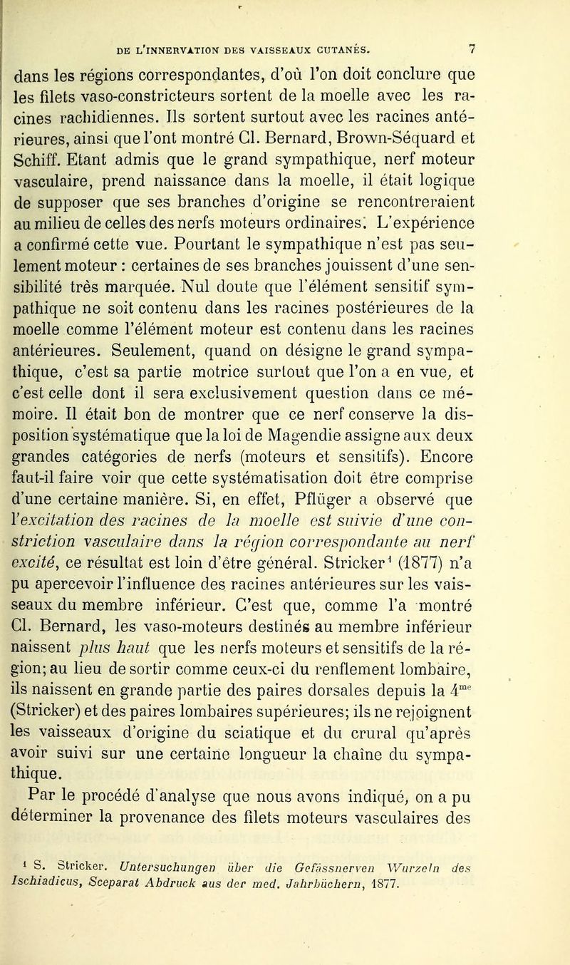 dans les régions correspondantes, d'où Ton doit conclure que les fdets vaso-constricteurs sortent de la moelle avec les ra- cines racliidiennes. Ils sortent surtout avec les racines anté- rieures, ainsi que l'ont montré Cl. Bernard, Brown-Séquard et Schiff. Etant admis que le grand sympathique, nerf moteur vasculaire, prend naissance dans la moelle, il était logique de supposer que ses branches d'origine se rencontreraient au miheu de celles des nerfs moteurs ordinaires. L'expérience a confirmé cette vue. Pourtant le sympathique n'est pas seu- lement moteur : certaines de ses branches jouissent d'une sen- sibihté très marquée. Nul doute que l'élément sensitif sym- pathique ne soit contenu dans les racines postérieures de la moelle comme l'élément moteur est contenu dans les racines antérieures. Seulement, quand on désigne le grand sympa- thique, c'est sa partie motrice surtout que l'on a en vue, et c'est celle dont il sera exclusivement question dans ce mé- moire. Il était bon de montrer que ce nerf conserve la dis- position systématique que la loi de Magendie assigne aux deux grandes catégories de nerfs (moteurs et sensitifs). Encore faut-il faire voir que cette systématisation doit être comprise d'une certaine manière. Si, en effet, Pflùger a observé que Y excitation des racines de la moelle est suivie dune con- striction vasculaire dans la récjion correspondante au nerf excité, ce résultat est loin d'être général. Stricker^ (1877) n'a pu apercevoir l'influence des racines antérieures sur les vais- seaux du membre inférieur. C'est que, comme l'a montré Cl. Bernard, les vaso-moteurs destinés au membre inférieur naissent plus haut que les nerfs moteurs et sensitifs de la ré- gion; au lieu de sortir comme ceux-ci du renflement lombaire, ils naissent en grande partie des paires dorsales depuis la 4°' (Stricker) et des paires lombaires supérieures; ils ne rejoignent les vaisseaux d'origine du sciatique et du crural qu'après avoir suivi sur une certaine longueur la chaîne du sympa- thique. Par le procédé d'analyse que nous avons indiqué, on a pu déterminer la provenance des filets moteurs vasculaires des 1 s. stricker. Untersuchungen ûber die Gofassnerven Wurzeln des Ischiadicus, Sceparat Abdriick nus der med, Jahrb'ùchern, 1877.