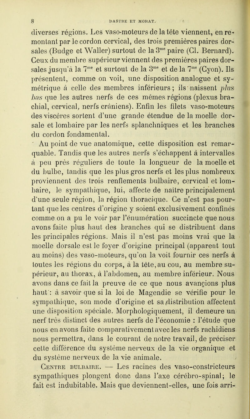 diverses régions. Les vaso-moteurs de la tête viennent, en re- montant par le cordon cervical, des trois premières paires dor- sales (Budge et Waller) surtout de la 3^ paire (Cl. Bernard). Ceux du membre supérieur viennent des premières paires dor- sales jusqu'à la 7^ et surtout de la 3' et de la 7' (Gyon). Ils présentent, comme on voit, une disposition analogue et sy- métrique à celle des membres inférieurs; ils'naissent plus bas que les autres nerfs de ces mêmes régions (plexus bra- chial, cervical, nerfs crâniens). Enfin les filets vaso-moteurs des viscères sortent d'une grande étendue de la moelle dor- sale et lombaire par les nerfs splanchniques et les branches du cordon fondamental. ' Au point de vue anatomique, cette disposition est remar- quable. Tandis que les autres nerfs s'échappent à intervalles à peu près réguliers de toute la longueur de la moelle et du bulbe, tandis que les plus gros nerfs et les plus nombreux proviennent des trois renflements bulbaire, cervical et lom- baire, le sympathique, lui, affecte de naître principalement d'une seule région, la région thoracique. Ce n'est pas pour- tant que les centres d'origine y soient exclusivement confinés comme on a pu le voir par Ténumération succincte que nous avons faite plus haut des branches qui se distribuent dans les principales régions. Mais il n'est pas moins vrai que la moelle dorsale est le foyer d'origine principal (apparent tout au moins) des vaso-moteurs, qu'on la voit fournir ces nerfs à toutes les régions du corps, à la tête, au cou, au membre su- périeur, au thorax, à l'abdomen, au membre inférieur. Nous avons dans ce fait la preuve de ce que nous avançions plus haut : à savoir que si la loi de Magendie se vérifie pour le sympathique, son mode d'origine et sa distribution affectent une disposition spéciale. Morphologiquement, il demeure un nerf très distinct des autres nerfs de l'économie : l'étude que nous en avons faite comparativement avec les nerfs rachidiens nous permettra, dans le courant de notre travail, de préciser cette différence du système nerveux de la vie organique et du système nerveux de la vie animale. Centre bulbaire. — Les racines des vaso-constricteurs sympathiques plongent donc dans Taxe cérébro-spinal; le fait est indubitable. Mais que deviennent-elles, une fois arri-