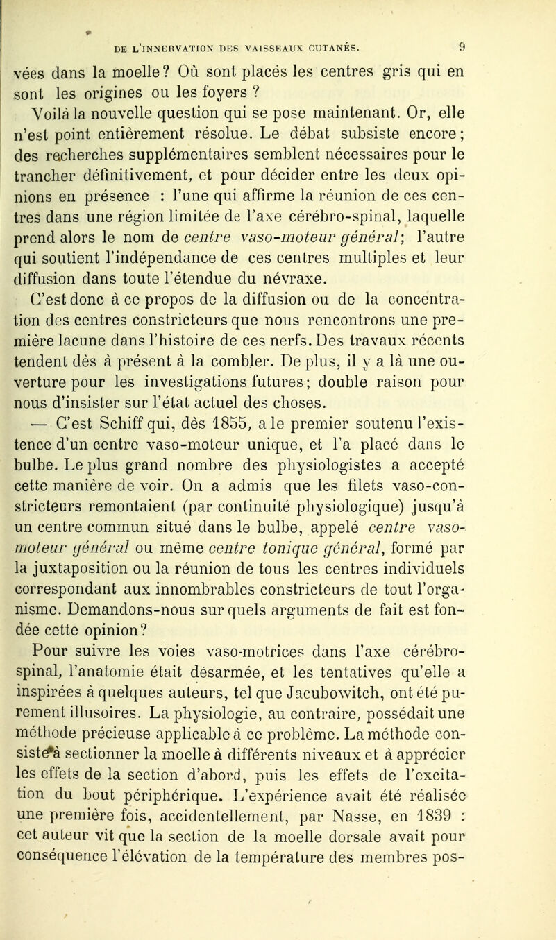 véés dans la moelle ? Où sont placés les centres gris qui en sont les origines ou les foyers ? Voilà la nouvelle question qui se pose maintenant. Or, elle n'est point entièrement résolue. Le débat subsiste encore; des recherches supplémentaires semblent nécessaires pour le trancher définitivement, et pour décider entre les deux opi- nions en présence : l'une qui affirme la réunion de ces cen- tres dans une région limitée de l'axe cérébro-spinal, laquelle prend alors le nom de centre vaso-moteur général] l'autre qui soutient l'indépendance de ces centres multiples et leur diffusion dans toute l'étendue du névraxe. C'est donc à ce propos de la diffusion ou de la concentra- tion des centres constricteurs que nous rencontrons une pre- mière lacune dans l'histoire de ces nerfs. Des travaux récents tendent dès à présent à la combler. De plus, il y a là une ou- verture pour les investigations futures ; double raison pour nous d'insister sur l'état actuel des choses. — C'est Schiff qui, dès 1855, aie premier soutenu l'exis- tence d'un centre vaso-moteur unique, et l'a placé dans le bulbe. Le plus grand nombre des physiologistes a accepté cette manière de voir. On a admis que les filets vaso-con- stricteurs remontaient (par continuité physiologique) jusqu'à un centre commun situé dans le bulbe, appelé centre vaso- moteur général ou même centre tonique général, formé par la juxtaposition ou la réunion de tous les centres individuels correspondant aux innombrables constricteurs de tout l'orga- nisme. Demandons-nous sur quels arguments de fait est fon- dée cette opinion? Pour suivre les voies vaso-motrices dans l'axe cérébro- spinal, l'anatomie était désarmée, et les tentatives qu'elle a inspirées à quelques auteurs, tel que Jacubowitch, ont été pu- rement illusoires. La physiologie, au contraire, possédait une méthode précieuse applicable à ce problème. La méthode con- sistë^à sectionner la moelle à différents niveaux et à apprécier les effets de la section d'abord, puis les effets de fexcita- tion du bout périphérique. L'expérience avait été réalisée une première fois, accidentellement, par Nasse, en 1839 : cet auteur vit que la section de la moelle dorsale avait pour conséquence l'élévation de la température des membres pos-