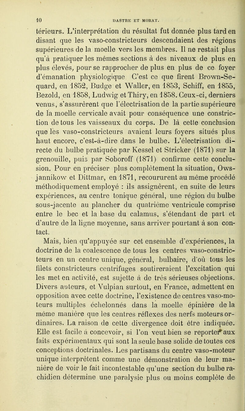 térieurs. L'interprétation du résultat fut donnée plus tard en disant que les vaso-constricteurs descendaient des régions supérieures de la moelle vers les membres. Il ne restait plus qu'à pratiquer les mêmes sections à des niveaux de plus en plus élevés^ pour se rapprocher de plus en plus de ce foyer d'émanation physiologique C'est ce que firent Brown-Se- quard, en 1852, Budge et Waller, en 1853, Schiff, en 1855, Bezold, en 1858, Ludwig et Thiry, en 1858. Ceux-ci, derniers venus, s'assurèrent que l'électrisation de la partie supérieure de la moelle cervicale avait pour conséquence une constric- tion de tous les vaisseaux du corps. De là cette conclusion que les vaso-constricteurs avaient leurs foyers situés plus éÈ haut encore, c'est-à-dire dans le bulbe. L'électrisation di- M recte du bulbe pratiquée par Kessel et Stricker (1871) sur la H grenouille, puis par Soboroff (1871) confirme cette conclu- sion. Pour en préciser plus complètement la situation, Ows- jannikow et Dittmar, en 1871, recoururent au même procédé méthodiquement employé : ils assignèrent, en suite de leurs expériences, au centre tonique général, une région du bulbe sous-jacente au plancher du quatrième ventricule comprise entre le bec et la base du calamus, s'étendant de part et d'autre de la ligne moyenne, sans arriver pourtant à son con- tact. Mais, bien qu'appuyée sur cet ensemble d'expériences, la doctrine de la coalescence de tous les centres vaso-constric- teurs en un centre unique, général, bulbaire, d'où tous les filets constricteurs centrifuges soutireraient l'excitation qui les met en activité, est sujette à de très sérieuses objections. Divers auteurs, et Vulpian surtout, en France, admettent en opposition avec cette doctrine, l'existence de centres vaso-mo- teurs multiples échelonnés dans la moelle épinière de la même manière que les centres réflexes des nerfs moteurs or- dinaires. La raison de cette divergence doit être indiquée. Elle est facile à concevoir, si l'on veut bien se reportei*'aux faits expérimentaux qui sont la seule base sohde de toutes ces conceptions doctrinales. Les partisans du centre vaso-moteur | unique interprètent comme une démonstration de leur ma- i nière de voir le fait incontestable qu'une section du bulbe ra- ; chidien détermine une paralysie plus ou moins complète de