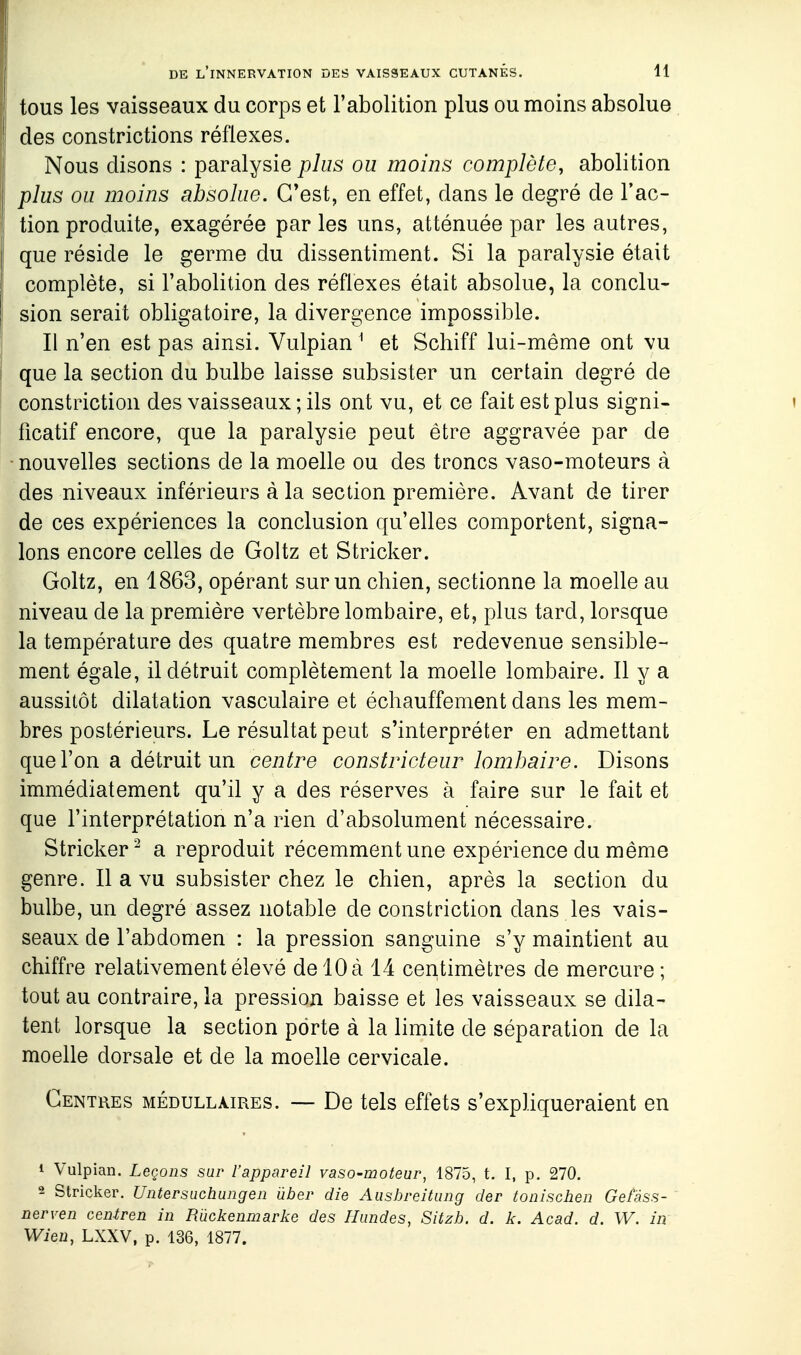 tous les vaisseaux du corps et l'abolition plus ou moins absolue des constrictions réflexes. Nous disons : paralysie plus ou moins complète, abolition plus ou moins absolue. C'est, en effet, dans le degré de l'ac- tion produite, exagérée parles uns, atténuée par les autres, que réside le germe du dissentiment. Si la paralysie était complète, si l'abolition des réflexes était absolue, la conclu- sion serait obligatoire, la divergence impossible. Il n'en est pas ainsi. Vulpian ^ et Schiff lui-même ont vu que la section du bulbe laisse subsister un certain degré de constriction des vaisseaux ; ils ont vu, et ce fait est plus signi- ficatif encore, que la paralysie peut être aggravée par de nouvelles sections de la moelle ou des troncs vaso-moteurs à des niveaux inférieurs à la section première. Avant de tirer de ces expériences la conclusion qu'elles comportent, signa- lons encore celles de Goltz et Stricker. Goltz, en 1863, opérant sur un chien, sectionne la moelle au niveau de la première vertèbre lombaire, et, plus tard, lorsque la température des quatre membres est redevenue sensible- ment égale, il détruit complètement la moelle lombaire. 11 y a aussitôt dilatation vasculaire et échauffement dans les mem- bres postérieurs. Le résultat peut s'interpréter en admettant que l'on a détruit un centre constricteur lombaire. Disons immédiatement qu'il y a des réserves à faire sur le fait et que l'interprétation n'a rien d'absolument nécessaire. Stricker '^ a reproduit récemment une expérience du même genre. Il a vu subsister chez le chien, après la section du bulbe, un degré assez notable de constriction dans les vais- seaux de l'abdomen : la pression sanguine s'y maintient au chiffre relativement élevé de 10 à 14 centimètres de mercure ; tout au contraire, la pression baisse et les vaisseaux se dila- tent lorsque la section porte à la limite de séparation de la moelle dorsale et de la moelle cervicale. Centres médullaires. — De tels effets s'expliqueraient en 1 Vulpian. Leçons sar l'appareil vaso-moteur, 1875, t. I, p. 270, 2 Stricker. Untersuchungen ûber die Ausbreitung der tonischen Gefâss- nerven centren in Rûckenmarlie des Hiindes, Sitzh. d. k. Acad. d. W. in Wien, LXXV, p. 136, 1877.