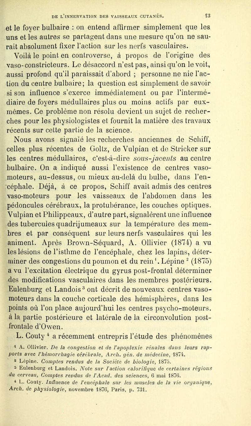 et le foyer bulbaire : on entend affirmer simplement que les uns et les autres se partagent clans une mesure qu'on ne sau- rait absolument fixer l'action sur les nerfs vasculaires. Voilà le point en controverse, à propos de l'origine des vaso-constricteurs. Le désaccord n'est pas, ainsi qu'on le voit, aussi profond qu'il paraissait d'abord ; personne ne nie l'ac- tion du centre bulbaire; la question est simplement de savoir si son influence s'exerce immédiatement ou par l'intermé- diaire de foyers médullaires plus ou moins actifs par eux- mêmes. Ce problème non résolu devient un sujet de recher- ches pour les physiologistes et fournit la matière des travaux récents sur cette partie de la science. Nous avons signalé les recherches anciennes de Schiff, celles plus récentes de Goltz, de Vulpian et de Stricker sur les centres médullaires, c'est-à-dire sous-jacents au centre bulbaire. On a indiqué aussi l'existence de centres vaso- moteurs, au-dessus, ou mieux au-delà du bulbe, dans l'en- céphale. Déjà, à ce propos, Schiff avait admis des centres vaso-moteurs pour les vaisseaux de l'abdomen dans les pédoncules cérébraux, la protubérance, les couches optiques. Vulpian et Philippeaux, d'autre part, signalèrent une influence des tubercules quadrijumeaux sur la température des mem- bres et par conséquent sur leurs nerfs vasculaires qui les animent. Après Brown-Séquard, A. OlKvier (1874) a vu les lésions de l'isthme de l'encéphale, chez les lapins, déter- miner des congestions du poumon et du rein\ Lépine (1875) a vu l'excitation électrique du gyrus post-frontal déterminer des modifications vasculaires dans les membres postérieurs. Eulenburg et Landois^ ont décrit de nouveaux centres vaso- moteurs dans la couche corticale des hémisphères, dans les points où l'on place aujourd'hui les centres psycho-moteurs, à la partie postérieure et latérale de la circonvolution post- frontale d'Owen. L. Gouty ^ a récemment entrepris l'étude des phénomènes * A. Ollivier. De la congestion et de Tapoplexie rénales dans leurs rap- ports avec l'hémorrhagie cérébrale, Arch. gén. de médecine, 1874. 2 Lépine. Comptes rendus de la Société de biologie, 1875. 5 Eulenburg et Landois. Note sur ïaction calorifique de certaines régions du cerveau, Comptes rendus de l'Acad. des sciences, 6 mai 1876. ^ L. Couty. Influence de l'encéphale sur les muscles de la vie organique, Arch. de physiologie, novembre 1876, Paris, p. 731.