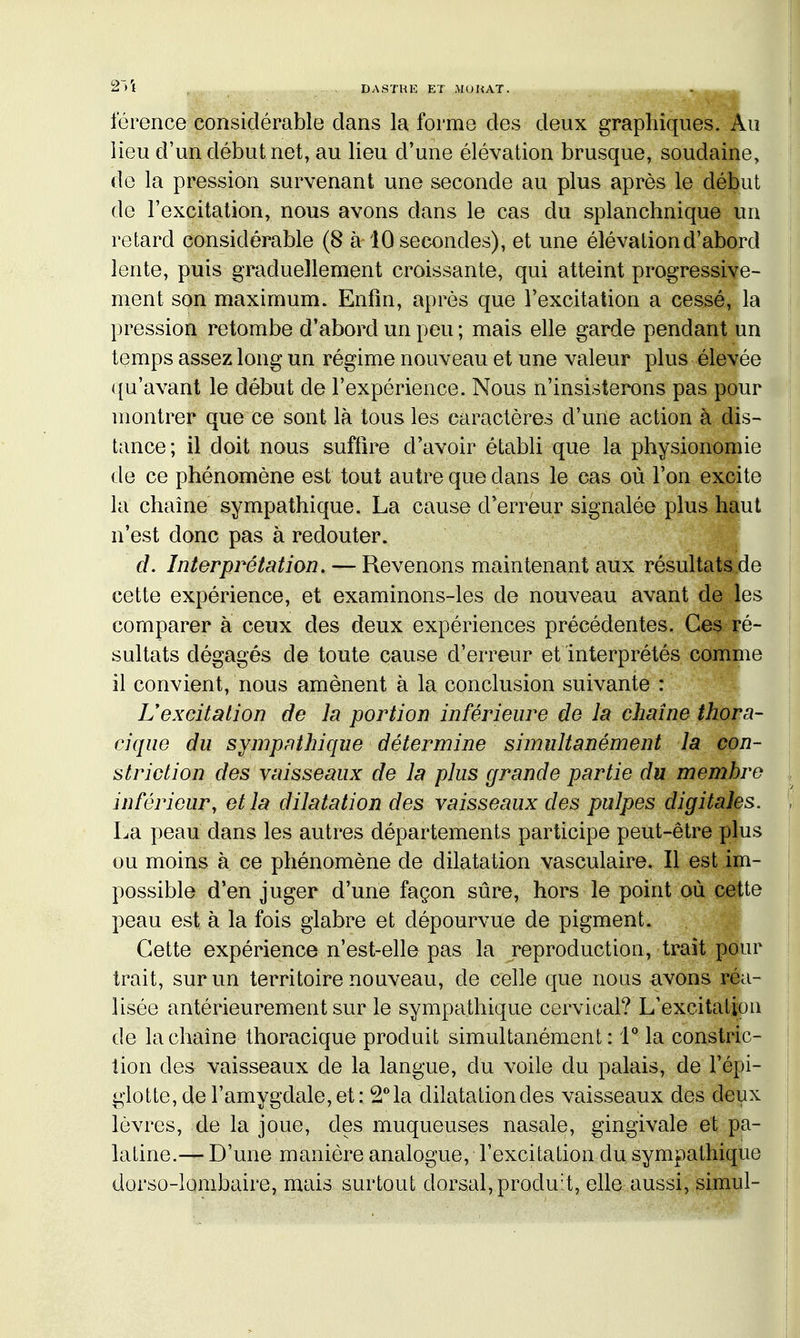 lerence considérable dans la forme des deux graphiques. Au Heu d'un début net, au lieu d'une élévation brusque, soudaine, de la pression survenant une seconde au plus après le début de l'excitation, nous avons dans le cas du splanchnique un retard considérable (8 à 10 secondes), et une élévation d'abord lente, puis graduellement croissante, qui atteint progressive- ment son maximum. Enfin, après que Texcitation a cessé, la pression retombe d'abord un peu ; mais elle garde pendant un temps assez long un régime nouveau et une valeur plus élevée qu'avant le début de l'expérience. Nous n'insisterons pas pour montrer que ce sont là tous les caractères d'une action à dis- tance ; il doit nous suffire d'avoir établi que la physionomie de ce phénomène est tout autre que dans le cas où l'on excite la chaîne sympathique. La cause d'erreur signalée plus haut n'est donc pas à redouter. d. Interpi^étation. — Revenons maintenant aux résultatâ.de cette expérience, et examinons-les de nouveau avant de les comparer à ceux des deux expériences précédentes. Ces ré- sultats dégagés de toute cause d'erreur et interprétés comme il convient, nous amènent à la conclusion suivante : Uexcitation de la portion inférieure de la chaîne thora- cique du sympathique détermine simultanément la con- striction des vaisseaux de la plus grande partie du membre inférieur, et la dilatation des vaisseaux des pulpes digitales. La peau dans les autres départements participe peut-être plus ou moins à ce phénomène de dilatation vasculaire. Il est im- possible d'en juger d'une façon sûre, hors le point où cette peau est à la fois glabre et dépourvue de pigment. Cette expérience n'est-elle pas la reproduction, trait pour trait, sur un territoire nouveau, de celle que nous avons réa- lisée antérieurement sur le sympathique cervical? L'excitation de la chaîne thoracique produit simultanément : 1° la constric- tion des vaisseaux de la langue, du voile du palais, de l'épi- giotte,de l'amygdale,et: ^''la dilatationdes vaisseaux des deux lèvres, de la joue, des muqueuses nasale, gingivale et pa- ■ latine.— D'une manière analogue, l'excitation du sympathique dorso-lombaire, mais surtout dorsal, produit, elle aussi, simul-