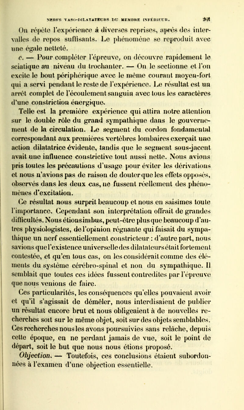 NKRFS VASO-niI.ATATFUHS t)U MEMORE INFF.nirun. â<ît On répèle Texpéinence à diverses reprises, ap^^ès des inter- valles de repos suffisants. Le phénomène se reproduit avec une égale netteté. c. — Pour compléter l'épreuve, on découvre rapidement le sciatique au niveau du ti'ochanter. — On le sectionne et l'on excite le bout périphérique ^avec le môme courant moyen-fort qui a servi pendant le reste de l'expérience. Le résultat est un arrêt complet de l'écoulement sanguin avec tous les caractères d'une constriction énergique. Telle est la première expérience qui attira notre attention sur le double rôle du grand sympathique dans le gouverne- ment de la circulation. Le segment du cordon fondamental correspondant aux premières vertèbres lombaires exerçait une action dilatatrice évidente, tandis que le segment sous-jacent avait une influence constrictive tout aussi nette. Nous avions pris toutes les précautions d'usage pour éviter les dérivations et nous n'avions pas de raison de douter que les effets opposés, observés dans les deux cas, ne fussent réellement des phéno- mènes d'excitation. Ce résultat nous surprit beaucoup et nous en saisîmes toute l'importance. Cependant son interprétation offrait de grandes difficultés. Nous étionsimbus, peut-être plus que beaucoup d'au- tres physiologistes, de l'opinion régnante qui faisait du sympa- thique un nerf essentiellement constricteur : d'autre part, nous savions que l'existence universelle des dilalaleursétait fortement contestée, et qu'en tous cas, on les considérait comme des élé- ments du système cérébro-spinal et non du sympathique. Il semblait que toutes ces idées fussent contredites par l'épreuve que nous venions de faire. Ces particularités, les conséquences qu'elles pouvaient avoir et qu'il s'agissait de démêler, nous interdisaient de publier un résultat encore brut et nous obligeaient à de nouvelles re- cherches soit sur le même objet, soit sur des objets semblables. Ces recherches nous les avons poursuivies sans relâche, depuis cette époque, en ne perdant jamais de vue, soit le point de départ, soit le but que nous nous étions proposé. Objection. — Toutefois, ces conclusions étaient subordon- nées à l'examen d'une objection essentielle.