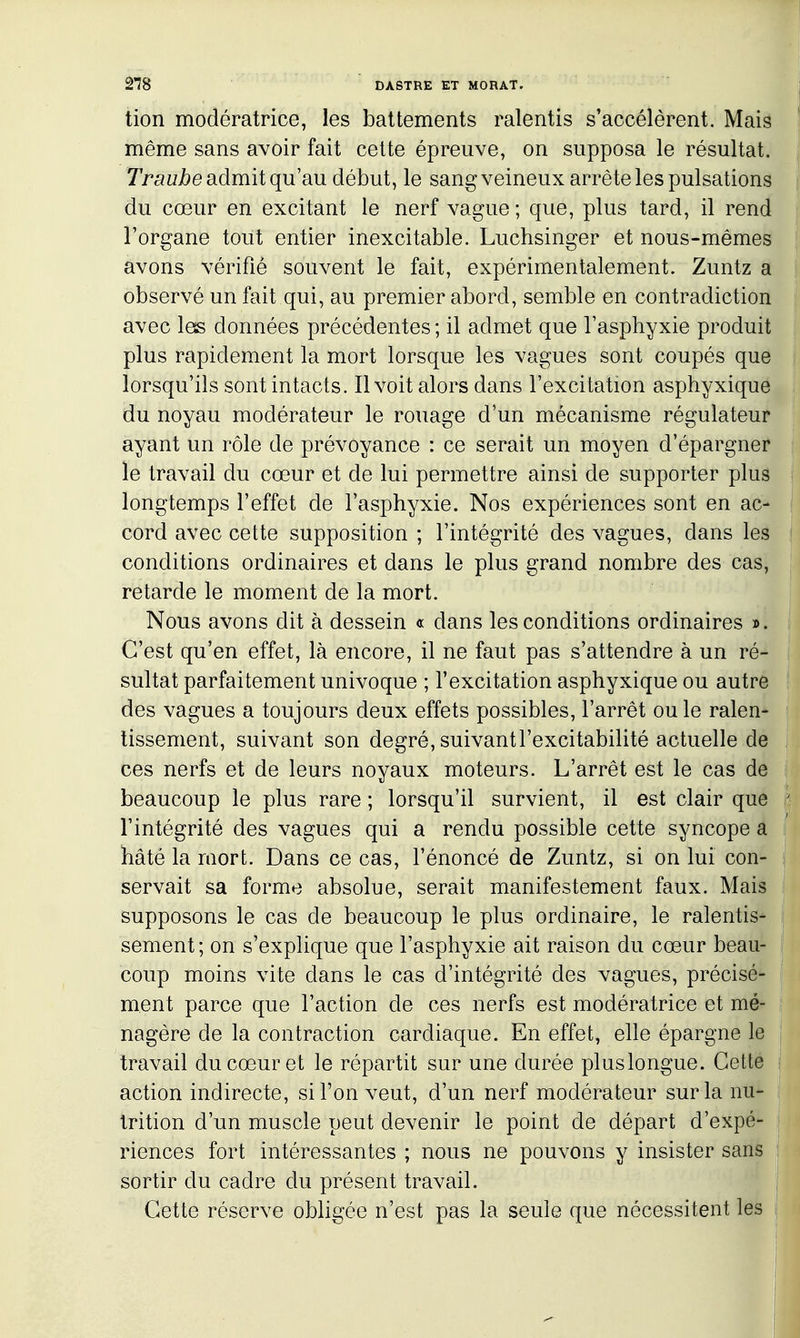 tion modératrice, les battements ralentis s'accélèrent. Maiâ même sans avoir fait cette épreuve, on supposa le résultat. Traujbe admit qu'au début, le sang veineux arrête les pulsations du cœur en excitant le nerf vague ; que, plus tard, il rend l'organe tout entier inexcitable. Luchsinger et nous-mêmes avons vérifié souvent le fait, expérimentalement. Zuntz a observé un fait qui, au premier abord, semble en contradiction avec les données précédentes ; il admet que l'asphyxie produit plus rapidement la mort lorsque les vagues sont coupés que lorsqu'ils sont intacts. Il voit alors dans l'excitation asphyxique du noyau modérateur le rouage d'un mécanisme régulateur ayant un rôle de prévoyance : ce serait un moyen d'épargner le travail du cœur et de lui permettre ainsi de supporter plus longtemps l'effet de l'asphyxie. Nos expériences sont en ac- cord avec cette supposition ; l'intégrité des vagues, dans les conditions ordinaires et dans le plus grand nombre des cas, retarde le moment de la mort. Nous avons dit à dessein « dans les conditions ordinaires ». C'est qu'en effet, là encore, il ne faut pas s'attendre à un ré- sultat parfaitement univoque ; l'excitation asphyxique ou autre des vagues a toujours deux effets possibles, l'arrêt ou le ralen- tissement, suivant son degré, suivant l'excitabilité actuelle de ces nerfs et de leurs noyaux moteurs. L'arrêt est le cas de beaucoup le plus rare ; lorsqu'il survient, il est clair que l'intégrité des vagues qui a rendu possible cette syncope a hâté la mort. Dans ce cas, l'énoncé de Zuntz, si on lui con- servait sa forme absolue, serait manifestement faux. Mais supposons le cas de beaucoup le plus ordinaire, le ralentis- sement ; on s'explique que l'asphyxie ait raison du cœur beau- coup moins vite dans le cas d'intégrité des vagues, précisé- ment parce que l'action de ces nerfs est modératrice et mé- nagère de la contraction cardiaque. En effet, elle épargne le travail du cœur et le répartit sur une durée pluslongue. Cette action indirecte, si l'on veut, d'un nerf modérateur sur la nu- trition d'un muscle peut devenir le point de départ d'expé- riences fort intéressantes ; nous ne pouvons y insister sans sortir du cadre du présent travail. Cette réserve obligée n'est pas la seule que nécessitent les