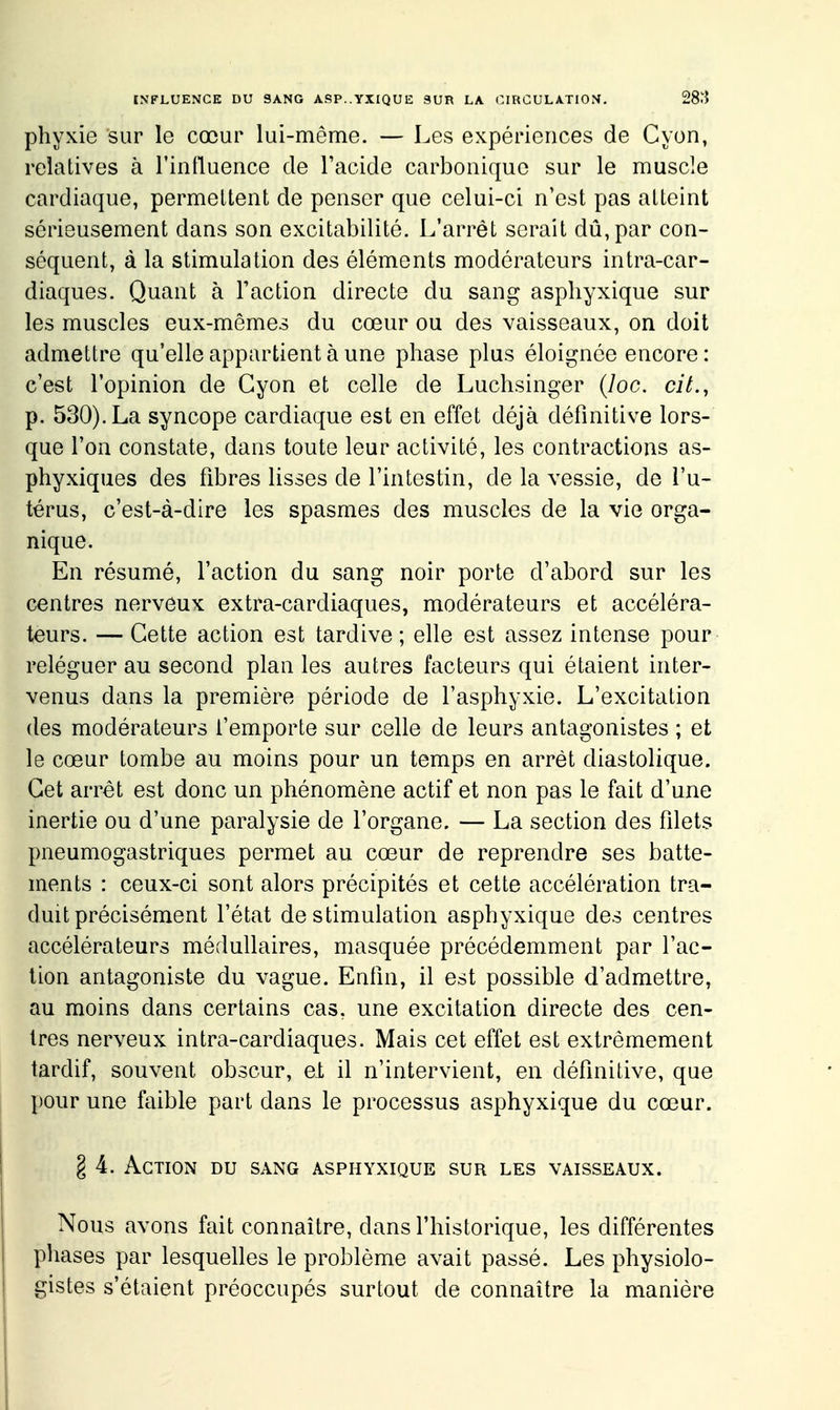 phyxie sur le cœur lui-môme. — Les expériences de Cyon, relatives à l'influence de l'acide carbonique sur le muscle cardiaque, permettent de penser que celui-ci n'est pas atteint sérieusement dans son excitabilité. L'arrêt serait dû, par con- séquent, à la stimulation des éléments modérateurs intra-car- diaques. Quant à l'action directe du sang aspliyxique sur les muscles eux-mêmes du cœur ou des vaisseaux, on doit admettre qu'elle appartient à une phase plus éloignée encore : c'est l'opinion de Gyon et celle de Luchsinger {loc. cit., p. 530). La syncope cardiaque est en effet déjà définitive lors- que l'on constate, dans toute leur activité, les contractions as- phyxiques des fibres lisses de l'intestin, de la vessie, de l'u- térus, c'est-à-dire les spasmes des muscles de la vie orga- nique. En résumé, l'action du sang noir porte d'abord sur les centres nerveux extra-cardiaques, modérateurs et accéléra- teurs. — Cette action est tardive ; elle est assez intense pour reléguer au second plan les autres facteurs qui étaient inter- venus dans la première période de l'asphyxie. L'excitation (les modérateurs l'emporte sur celle de leurs antagonistes ; et le cœur tombe au moins pour un temps en arrêt diastolique. Cet arrêt est donc un phénomène actif et non pas le fait d'une inertie ou d'une paralysie de l'organe. — La section des filets pneumogastriques permet au cœur de reprendre ses batte- ments : ceux-ci sont alors précipités et cette accélération tra- duit précisément l'état de stimulation asphyxique des centres accélérateurs médullaires, masquée précédemment par l'ac- tion antagoniste du vague. Enfin, il est possible d'admettre, au moins dans certains cas, une excitation directe des cen- tres nerveux intra-cardiaques. Mais cet effet est extrêmement tardif, souvent obscur, el il n'intervient, en définitive, que pour une faible part dans le processus asphyxique du cœur. § 4. Action du sang asphyxique sur les vaisseaux. Nous avons fait connaître, dans l'historique, les différentes phases par lesquelles le problème avait passé. Les physiolo- gistes s'étaient préoccupés surtout de connaître la manière