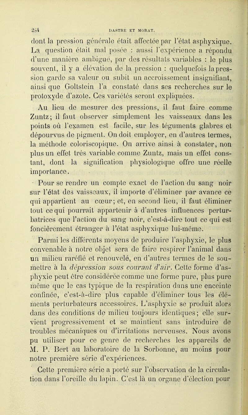 dont la pression générale était affectée par l'état asphyxique. La question était mal posée : aussi l'expérience a répondu d'une manière ambiguë, par des résultats variables : le plus souvent, il y a élévation de la pression : quelquefois la pres- sion garde sa valeur ou subit un accroissement insignifiant, ainsi que Goltstein l'a constaté dans ses recherches sur le protoxyde d'azote. Ces variétés seront expliquées. Au lieu de mesurer des pressions, il faut faire comme Zuntz; il faut observer simplement les vaisseaux dans les points où l'examen est facile, sur les téguments glabres et dépourvus de pigment. On doit employer, en d'autres termes, la méthode coloriscopique. On arrive ainsi à constater, non plus un effet très variable comme Zuntz, mais un effet cons- tant, dont la signification physiologique offre une réelle importance. - Pour se rendre un compte exact de l'action du sang noir sur l'état des vaisseaux, il importa d'éliminer par avance ce qui appartient au cœur; et, en second lieu, il faut éliminer tout ce qui pourrait appartenir à d'autres influences pertur- batrices que l'action du sang noir, c'est-à-dire tout ce qui est foncièrement étranger à Tétat asphyxique lui-même. Parmi les différents moyens de produire l'asphyxie, le plus convenable à notre objet sera de faire respirer l'animal dans un milieu raréfié et renouvelé, en d'autres termes de le sou- mettre à la dépression sous courant d'air. Cette forme d'as- phyxie peut être considérée comme une forme pure, plus pure même que le cas typique de la respiration dans une enceinte confinée, c'est-à-dire plus capable d'éliminer tous les élé- ments perturbateurs accessoires. L'asphyxie se produit alors dans des conditions de mUieu toujours identiques; elle sur- vient progressivement et se maintient sans introduire de troubles mécaniques ou d'irritations nerveuses. Nous avons pu utiliser pour ce genre de recherches les appareils de M. P. Bert au laboratoire de la Sorbonne, au moins pour notre première série d'expériences. Cette première série a porté sur l'observation de la circula- tion dans l'oreille du lapin. C'est là un organe d'élection pour