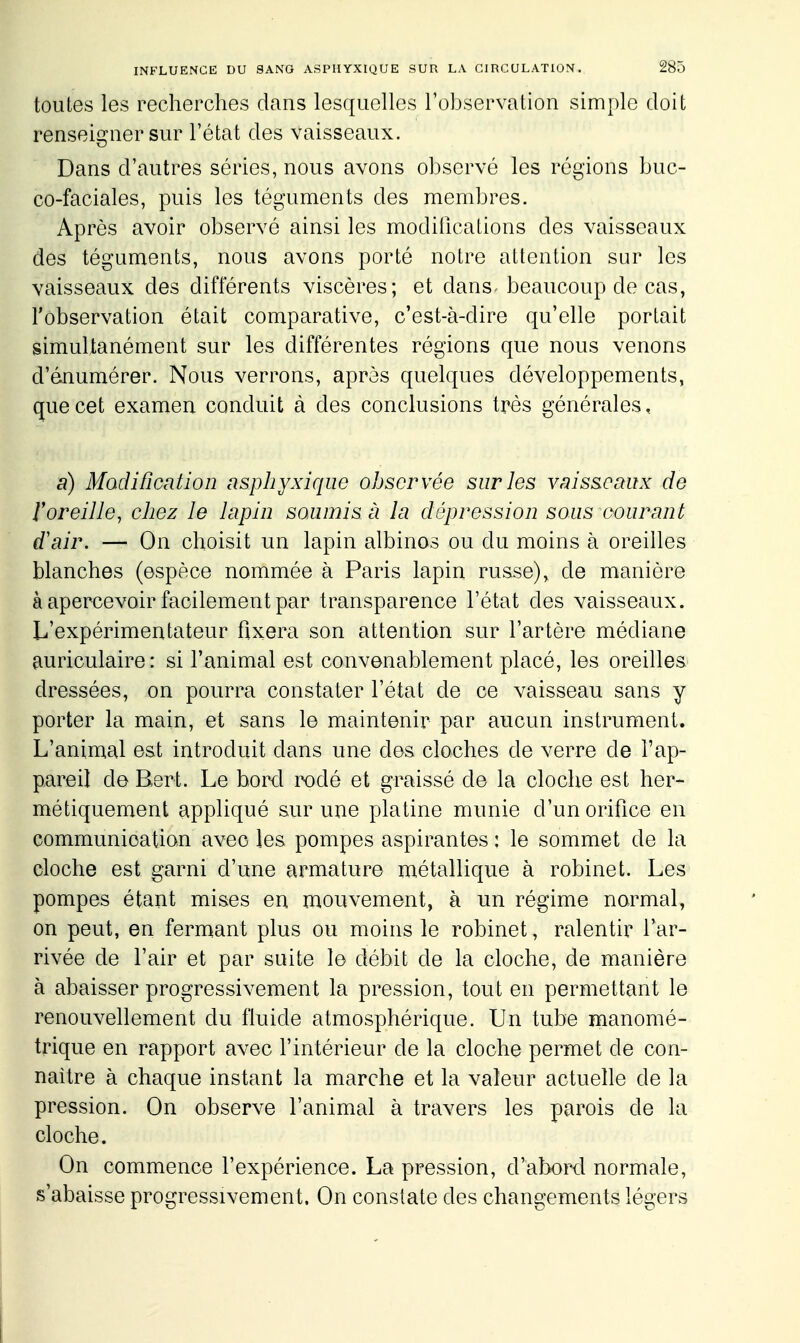 toutes les recherches dans lesquelles l'observation simple doit renseigner sur l'état des vaisseaux. Dans d'autres séries, nous avons observé les régions buc- co-faciales, puis les téguments des membres. Après avoir observé ainsi les modifications des vaisseaux des téguments, nous avons porté notre attention sur les vaisseaux des différents viscères; et dans^ beaucoup de cas, l'observation était comparative, c'est-à-dire qu'elle portait simultanément sur les différentes régions que nous venons d'énumérer. Nous verrons, après quelques développements, que cet examen conduit à des conclusions très générales, a) Modification asphyxique observée sur les vaisseaux de roreilie, cliez le lapin soumis à la dépression sous oourant d'air. — On choisit un lapin albinos ou du moins à oreilles blanches (espèce nommée à Paris lapin russe), de manière à apercevoir facilement par transparence l'état des vaisseaux. L'expérimentateur fixera son attention sur l'artère médiane auriculaire: si l'animal est convenablement placé, les oreilles dressées, on pourra constater l'état de ce vaisseau sans y porter la main, et sans le maintenir par aucun instrument. L'animal est introduit dans une des cloches de verre de l'ap- pareil de Bert. Le borcl rodé et graissé de la cloche est her- métiquement appliqué sur une platine munie d'un orifice en communication avec les pompes aspirantes : le sommet de la cloche est garni d'une armature métallique à robinet. Les pompes étant mises en mouvement, à un régime normal, on peut, en fermant plus ou moins le robinet, ralentir l'ar- rivée de l'air et par suite le débit de la cloche, de manière à abaisser progressivement la pression, tout en permettant le renouvellement du fluide atmosphérique. Un tube manomé- trique en rapport avec l'intérieur de la cloche permet de con- naître à chaque instant la marche et la valeur actuelle de la pression. On observe l'animal à travers les parois de la cloche. On commence l'expérience. La pression, d'abord normale, s'abaisse progressivement. On constate des changements légers