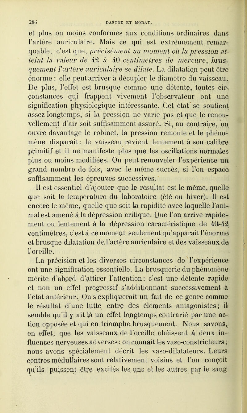 et plus ou moins conformes aux conditions ordinaires dans Tarière auriculaire. Mais ce qui est extrêmement remar- quable, c'est que, précisément au moment où la pression at- teint la valeur de 42 à 40 centimètres de mercure, brus- quement l'artère auriculaire se dilate. La dilatation peut être énorme : elle peut arriver à décupler le diamètre du vaisseau. De plus, l'effet est brusque comme une détente, toutes cir- çonstances, qui frappent vivement robservateur ont une signification physiologique intéressante. Cet état'se soutient assez longternps, si la pression ne varie pas et que le renou- vellement d'air soit suffisamment assuré. Si, au contraire, on ouvre davantage le robinet, la pression remonte et le phéno- mène disparaît: le vaisseau revient lentement à son calibre primitif et il ne manifeste plus que les oscillations normales plus ou moins modifiées. On peut renouveler l'expérience un grand nombre de fois, avec le même succès, si l'on espace suffisamment les épreuves successives. Il est essentiel d'ajouter que le résultat est le même, quelle que soit la température du laboratoire (été ou hiver). Il est encore le même, quelle que soit la rapidité avec laquelle l'ani- mal est amené à la dépression critique. Que l'on arrive rapide- ment ou lentement à la dépression caractéristique de 4042 centimètres, c'est à ce moment seulement qu'apparaît l'énorme et brusque dilatation de l'artère auriculaire et des vaisseaux de l'oreille. La précision et les diverses circonstances de l'expérience ont une signification essentielle. La brusquerie du phénomène mérite d'ab.ord d'attirer l'attçntion: c'est une détente rapide et non un effet progressif s'additionnant successivement à l'état antérieur. On s'expliquerait un fait de ce genre comme le résultat d'une kitte entre des éléments antagonistes; il semble qu'il y ait là un, effet longtemps contrarié par une ac- tion opposée et qui en triomphe brusquement. Nous savons, en effet, que les vaisseaux de l'oreille obéissent à deux in- fluences nerveuses adverses : on connaît les vaso-constricteurs ; nous avons spécialement décrit les vaso-dilatateurs. Leurs centres médullaires sont relativement voisins et l'on conçoit qu'ils puissent être excités les uns et les autres par le sang