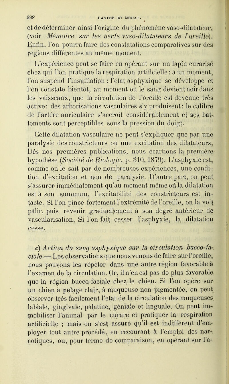 » et de déterminer ainsi l'origine du phénomène vaso-dilatateur, (voir Mémoire sur les nerfs vaso-dilatateurs de ToreiHo), Enfin, l'on pourra faire des constatations comparatives sur des régions différentes au même moment. L'expérience peut se faire en opérant sur un lapin curarisê chez qui Ton pratique la respiration artificielle ; à un moment, l'on suspend l'insufflation : l'état asphyxique se développe et l'on constate bientôt, au moment où le sang devient noir dans les vaisseaux, que la circulation de l'oreille est devenue très, active : des arborisations vasculaires s'y produisent : le calibre de l'artère auriculaire s'accroît considérablement e\ ses bat- tements sont perceptibles sous la pression du doigt. Cette dilatation vasculaire ne peut s'expliquer que par une paralysie des constricteurs ou une excitation des dilatateurs. Dès nos premières publications, nous écartions la première hypothèse {Société de Biologie, p. 31Q, 1879). L'asphyxie est, pomme on le s.ait par de nombreuses expériences, une condi- tion d'excitation et non de paralysie. D'autre part, on peut s'assurer irnmédi^ternent qu'au moment même où la dilatation est à son summum, l'excitabilité des constricteurs est in- tacte. Si l'on pince fortement l'extréniité de l'oreille, on la voit pâlir, puis revenir graduelîepaent à son degré antérieur de vascularisation. Si l'on fait cesser l'asphyxie, la dilatation cesse. AGl)ioM du sang asphyxique sur la circulation^ buccQ-fa- ciale.—^he& observations que nous venons de faire sur l'oreille, nous pouvons, les répéter dans une autre région favorable à l'examen de la circulation, Or, il n'en est pas de pims favorable que la région buccQ-faciale chez le chien. Si l'on opère sur un chien à pelage cla^r, à n^uqv^euse non pigmentée, on peut pbserver très facilement l'état de la circulation des muqueuses, labiale, gingivale, palatine, géniale et linguale. On peut im- mobiliser l'animal par le curare et pratiquer la respiration ^rtificieUe ; mais on s'est assuré qu'il est indifférent d'em- ployer tout autre procédé, en recourant à l'emploi des nar- çotiques, ou, ppur terme de comparaison, en opérant sur l'a-