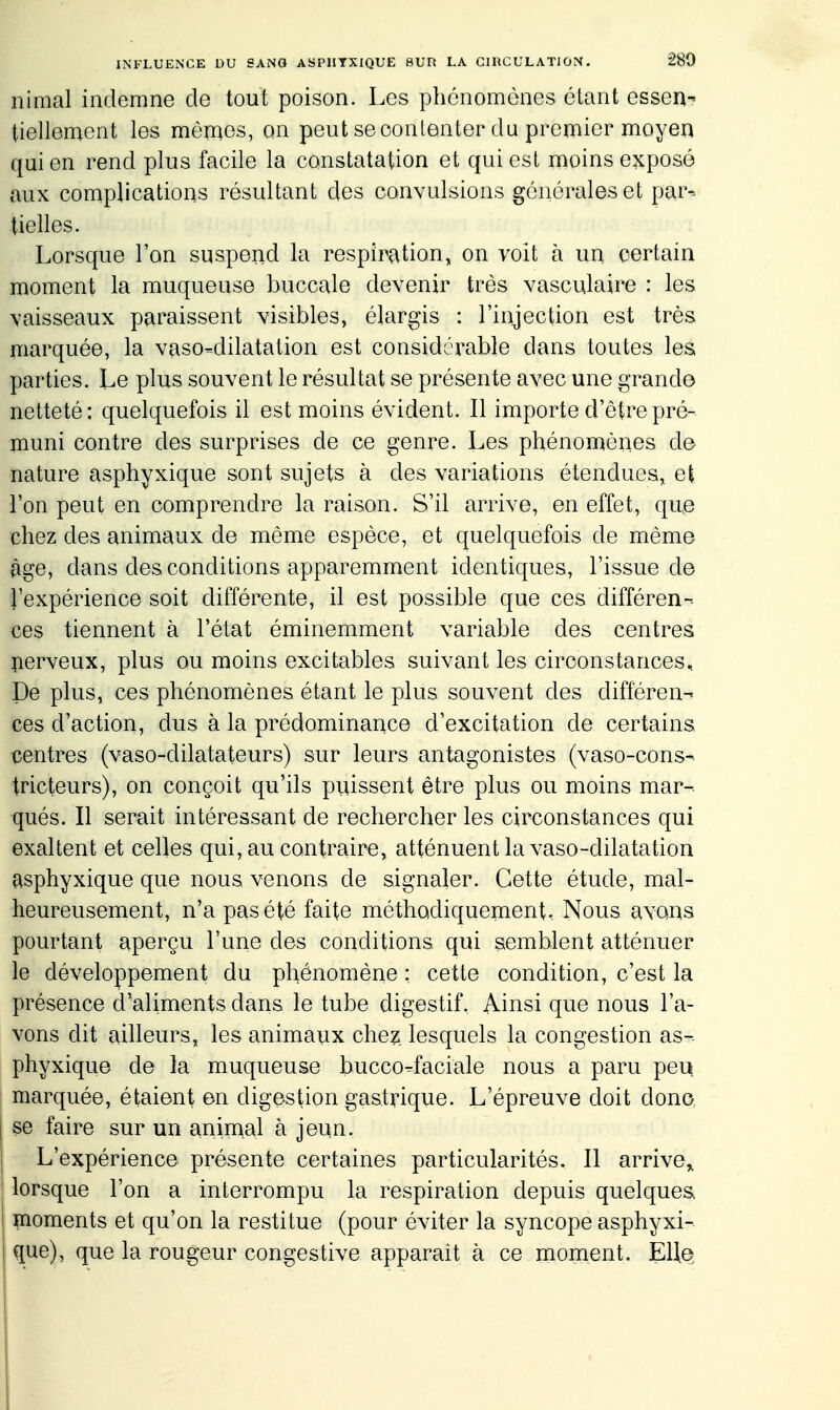 nimal indemne de tout poison. Les phénomènes étant essen- tiellement les mémos, on peut se oonlenter du premier moyen qui en rend plus facile la constatation et qui est moins exposé aux complications résultant des convulsions générales et par-- tielles. Lorsque Ton suspend la respiration, on voit à un certain moment la muqueuse buccale devenir très vasculaire : les vaisseaux paraissent visibles, élargis : l'injection est très marquée, la vaso-dilatation est considérable dans toutes les parties. Le plus souvent le résultat se présente avec une grande netteté: quelquefois il est moins évident. Il importe d'être pré- muni contre des surprises de ce genre. Les phénomènes de nature asphyxique sont sujets à des variations étendues, e| l'on peut en comprendre la raison. S'il arrive, en effet, que chez des animaux de même espèce, et quelquefois de même âge, dans des conditions apparemment identiques, l'issue de l'expérience soit différente, il est possible que ces différen- ces tiennent à l'état éminemment variable des centres îierveux, plus ou moins excitables suivant les circonstances. De plus, ces phénomènes étant le plus souvent des différen- ces d'action, dus à la prédominance d'excitation de certains ^ientres (vaso-dilatateurs) sur leurs antagonistes (vaso-cons-. tricteurs), on conçoit qu'ils puissent être plus ou moins mar- qués. Il serait intéressant de rechercher les circonstances qui exaltent et celles qui, au contraire, atténuent la vaso-dilatation asphyxique que nous venons de signaler. Cette étude, mal- heureusement, n'a pas été faite méthodiquement.. Nous avons pourtant aperçu l'une dos conditions qui semblent atténuer le développement du phénomène ; cette condition, c'est la présence d'aliments dans le tube digestif. Ainsi que nous l'a- vons dit ailleurs, les animaux chez, lesquels la congestion as- phyxique de la muqueuse bucco^faciale nous a paru peu marquée, étaient on digestion gastrique. L'épreuve doit donc I se faire sur un animal à jeun. I L'expérience présente certaines particularités. Il arrive,, I lorsque l'on a interrompu la respiration depuis quelques I moments et qu'on la restitue (pour éviter la syncope asphyxi- que), que la rougeur congéstive apparait à ce moment. E\\e^