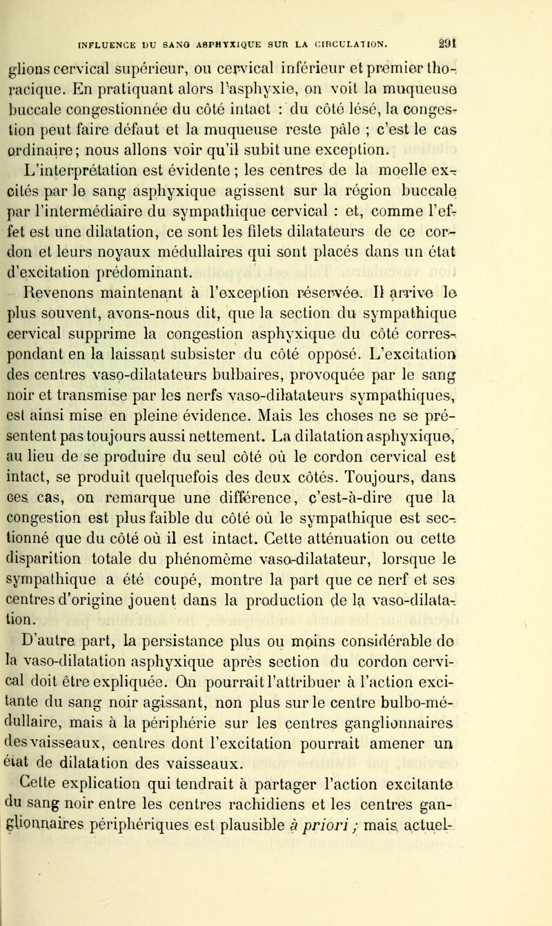 glions cervical supérieur, ou cervical inférieur et premier Iho- racique. En pratiquant alors l'asphyxie, on voit la muqueuse buccale congestionnée du côté intact : du côté lésé, la conges- tion peut faire défaut et la muqueuse reste pâle ; c'est le cas ordinaire; nous allons voir qu'il subit une exception. L'interprétation est évidente ; les centres de la moelle ex- cités par le sang asphyxique agissent sur la région buccale par l'intermédiaire du sympathique cervical : et, comme Veî- fet est une dilatation, ce sont les fdets dilatateurs de ce cor- don et leurs noyaux médullaires qui sont placés dans un état d'excitation prédominant. Revenons maintenant à l'exception réser-vée. D arrive le plus souvent, avons-nous dit, que la section du sympathique cervical supprime la congestion asphyxique du côté corres-. pondant en la laissant subsister du côté opposé. L'excitation des centres vaso-dilatateurs bulbaires, provoquée par le sang noir et transmise par les nerfs vaso-dilatateurs sympathiques, est ainsi mise en pleine évidence. Mais les choses ne se pré- sentent pas toujours aussi nettement. La dilatation asphyxique, au lieu de se produire du seul côté où le cordon cervical est intact, se produit quelquefois des deux côtés. Toujours, dans ces cas, on remarque une différence, c'est-à-dire que la congestion est plus faible du côté où le sympathique est sec- tionné que du côté où il est intact. Cette atténuation ou cette disparition totale du phénomème vaso-dilatateur, lorsque le sympathique a été coupé, montre la part que ce nerf et ses centres d'origine jouent dans la production de la vaso-dilata- tion. D'autre part, la persistance plus ou mpins considérable do la vaso-dilatation asphyxique après section du cordon cervi- cal doit être expliquée. Qn pourrait l'attribuer à l'action exci- tante du sang noir agissant, non plus sur le centre bulbo-mé- dullaire, mais à la périphérie sur les centres ganglionnaires des vaisseaux, centres dont l'excitation pourrait amener un éiat de dilatation des vaisseaux. Cette explication qui tendrait à partager l'action excitante du sang noir entre les centres rachidiens et les centres gan- glionnaires périphériques est plausible à priori ; mais, actuel-