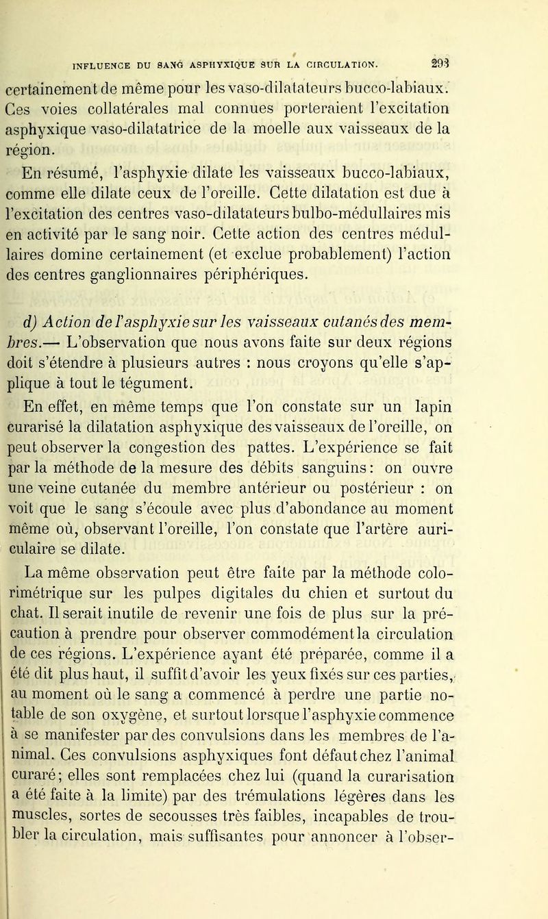 certainement de même pour les vaso-dilatateurs bucco-labiaux. Ces voies collatérales mal connues porteraient l'excitation asphyxique vaso-dilatatrice de la moelle aux vaisseaux de la région. En résumé, l'asphyxie dilate les vaisseaux bucco-labiaux, comme elle dilate ceux de Foreille. Cette dilatation est due à l'excitation des centres vaso-dilatateurs bulbo-médullaires mis en activité par le sang noir. Cette action des centres médul- laires domine certainement (et exclue probablement) Faction des centres ganglionnaires périphériques. d) Action de F asphyxie sur les vaisseaux cutanés des mem- bres.— L'observation que nous avons faite sur deux régions doit s'étendre à plusieurs autres : nous croyons qu'elle s'ap- plique à tout le tégument. En effet, en même temps que l'on constate sur un lapin curarisé la dilatation asphyxique des vaisseaux de l'oreille, on peut observer la congestion des pattes. L'expérience se fait par la méthode de la mesure des débits sanguins : on ouvre une veine cutanée du membre antérieur ou postérieur : on voit que le sang s'écoule avec plus d'abondance au moment même où, observant l'oreille, l'on constate que l'artère auri- culaire se dilate. La même observation peut être faite par la méthode colo- rimétrique sur les pulpes digitales du chien et surtout du chat. Il serait inutile de revenir une fois de plus sur la pré- caution à prendre pour observer commodément la circulation de ces régions. L'expérience ayant été préparée, comme il a été dit plus haut, il suftit d'avoir les yeux fixés sur ces parties, au moment où le sang a commencé à perdre une partie no- table de son oxygène, et surtout lorsque l'asphyxie commence à se manifester par des convulsions dans les membres de l'a- nimal. Ces convulsions asphyxiques font défaut chez l'animal curaré ; elles sont remplacées chez lui (quand la curarisation a été faite à la limite) par des trémulations légères dans les muscles, sortes de secousses très faibles, incapables de trou- bler la circulation, mais suffisantes pour annoncer à l'obser-