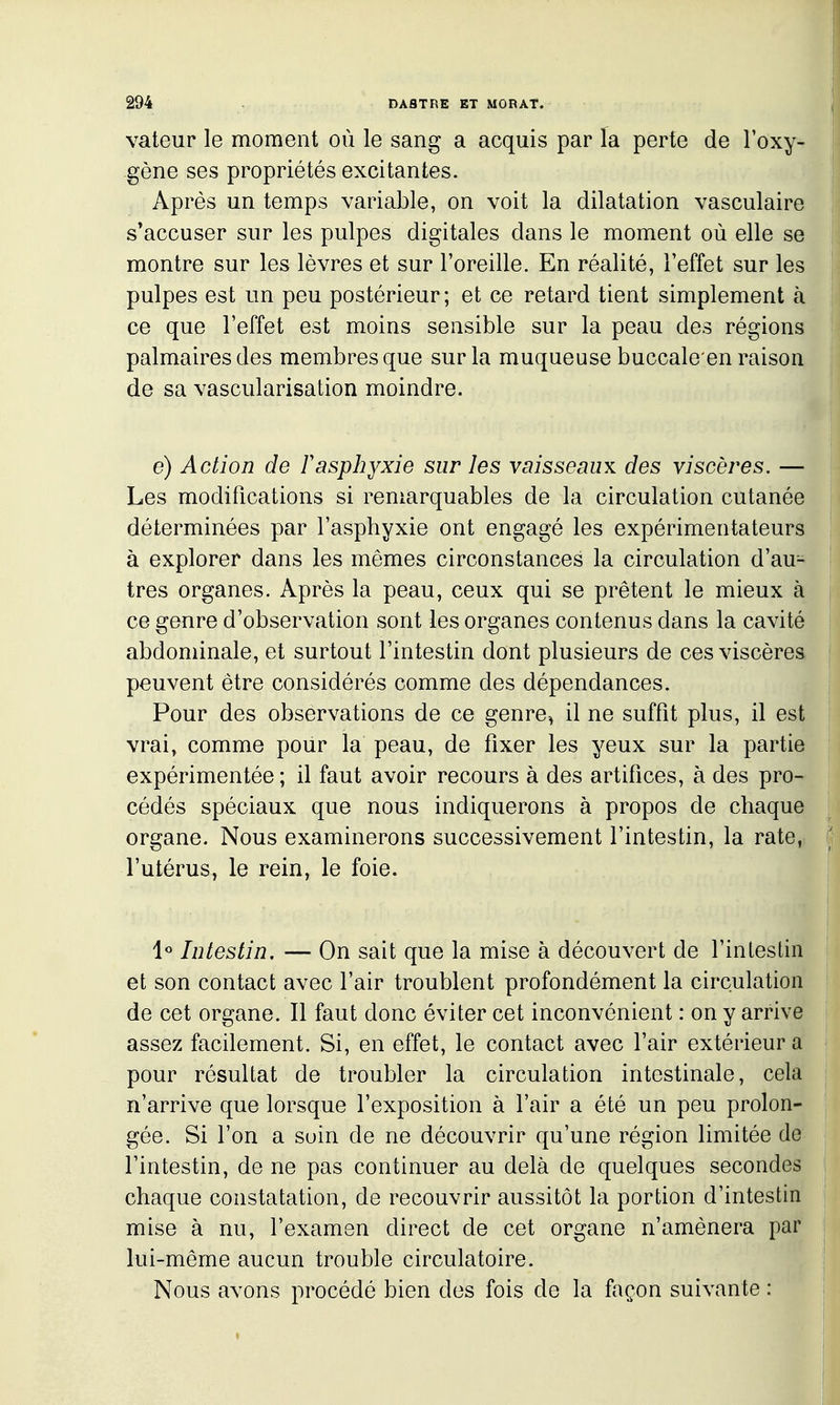 valeur le moment où le sang a acquis par la perte de l'oxy- gène ses propriétés excitantes. Après un temps variable, on voit la dilatation vasculaire s*accuser sur les pulpes digitales dans le moment où elle se montre sur les lèvres et sur l'oreille. En réalité, l'effet sur les pulpes est un peu postérieur ; et ce retard tient simplement à ce que l'effet est moins sensible sur la peau des régions palmaires des membres que sur la muqueuse buccale en raison de sa vascularisation moindre. e) Action de F asphyxie sur les vaisseaux des viscères. — Les modifications si reniarquables de la circulation cutanée déterminées par l'asphyxie ont engagé les expérimentateurs à explorer dans les mêmes circonstances la circulation d'au- tres organes. Après la peau, ceux qui se prêtent le mieux à ce genre d'observation sont les organes contenus dans la cavité abdominale, et surtout l'intestin dont plusieurs de ces viscères peuvent être considérés comme des dépendances. Pour des observations de ce genre^ il ne suffit plus, il est vrai, comme pour la peau, de fixer les yeux sur la partie expérimentée ; il faut avoir recours à des artifices, à des pro- cédés spéciaux que nous indiquerons à propos de chaque organe. Nous examinerons successivement l'intestin, la rate, l'utérus, le rein, le foie. 1« Intestin. — On sait que la mise à découvert de l'intestin et son contact avec l'air troublent profondément la circulation de cet organe. Il faut donc éviter cet inconvénient : on y arrive assez facilement. Si, en effet, le contact avec l'air extérieur a pour résultat de troubler la circulation intestinale, cela n'arrive que lorsque l'exposition à l'air a été un peu prolon- gée. Si l'on a soin de ne découvrir qu'une région limitée de l'intestin, de ne pas continuer au delà de quelques secondes chaque constatation, de recouvrir aussitôt la portion d'intestin mise à nu, l'examen direct de cet organe n'amènera par lui-même aucun trouble circulatoire. Nous avons procédé bien des fois de la façon suivante :