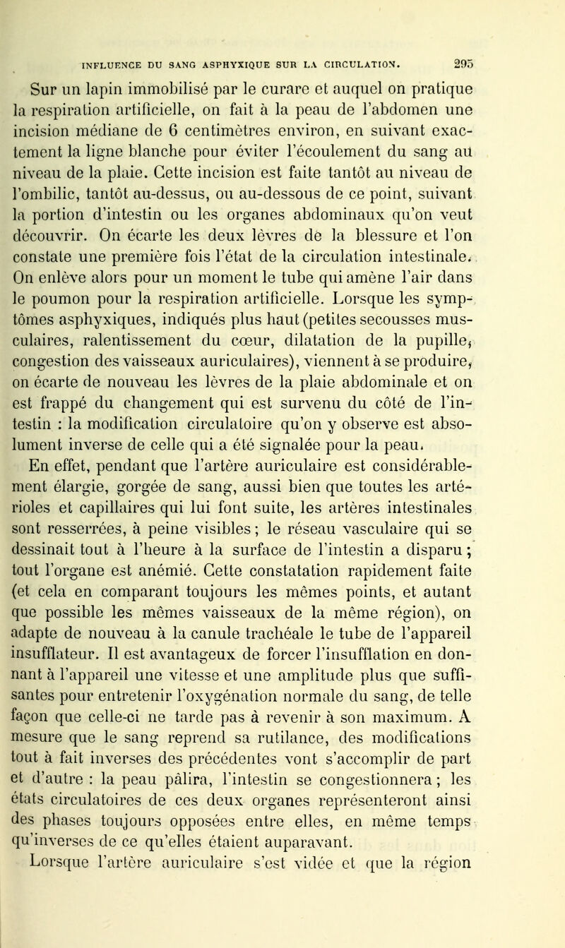 Sur un lapin immobilisé par le curare et auquel on pratique la respiration artificielle, on fait à la peau de l'abdomen une incision médiane de 6 centimètres environ, en suivant exac- tement la ligne blanche pour éviter l'écoulement du sang au niveau de la plaie. Cette incision est faite tantôt au niveau de l'ombilic, tantôt au-dessus, ou au-dessous de ce point, suivant, la portion d'intestin ou les organes abdominaux qu'on veut découvrir. On écarte les deux lèvres de la blessure et l'on constate une première fois l'état de la circulation intestinale., On enlève alors pour un moment le tube qui amène l'air dans le poumon pour la respiration artificielle. Lorsque les symp^ tomes asphyxiques, indiqués plus haut (petites secousses mus- culaires, ralentissement du cœur, dilatation de la pupille^ congestion des vaisseaux auriculaires), viennent à se produire, on écarte de nouveau les lèvres de la plaie abdominale et on est frappé du changement qui est survenu du côté de l'in- testin : la modification circulatoire qu'on y observe est abso- lument inverse de celle qui a été signalée pour la peau. En effet, pendant que l'artère auriculaire est considérable- ment élargie, gorgée de sang, aussi bien que toutes les arté- rioles et capillaires qui lui font suite, les artères intestinales sont resserrées, à peine visibles ; le réseau vasculaire qui se dessinait tout à l'heure à la surface de l'intestin a disparu ; tout l'organe est anémié. Cette constatation rapidement faite {et cela en comparant toujours les mêmes points, et autant que possible les mêmes vaisseaux de la même région), on adapte de nouveau à la canule trachéale le tube de l'appareil insufflateur. Il est avantageux de forcer l'insufflation en don- nant à l'appareil une vitesse et une amplitude plus que suffi- santes pour entretenir l'oxygénation normale du sang, de telle façon que celle-ci ne tarde pas à revenir à son maximum. A mesure que le sang reprend sa rutilance, des modifications tout à fait inverses des précédentes vont s'accomplir de part et d'autre : la peau pâlira, l'intestin se congestionnera ; les états circulatoires de ces deux organes représenteront ainsi des phases toujours opposées entre elles, en même temps qu'inverses de ce qu'elles étaient auparavant. Lorsque l'artère auriculaire s'est vidée et que la région