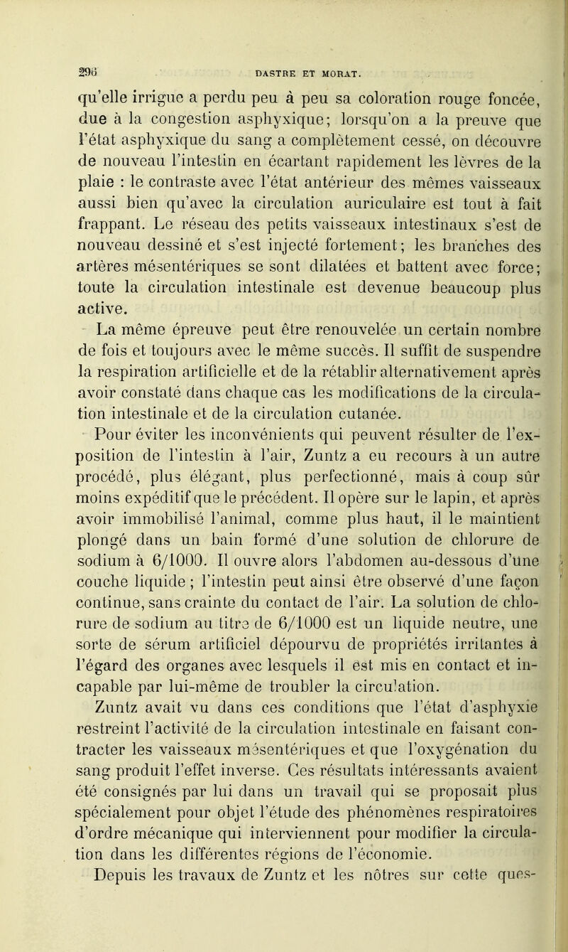 qu'elle irrigue a perdu peu à peu sa coloration rouge foncée, due à la congestion asphyxique; lorsqu'on a la preuve que Tétat asphyxique du sang a complètement cessé, on découvre de nouveau l'intestin en écartant rapidement les lèvres de la plaie : le contraste avec l'état antérieur des mêmes vaisseaux aussi bien qu'avec la circulation auriculaire est tout à fait frappant. Le réseau des petits vaisseaux intestinaux s'est de nouveau dessiné et s'est injecté fortement; les branches des artères mésentériques se sont dilatées et battent avec force; toute la circulation intestinale est devenue beaucoup plus active. La même épreuve peut être renouvelée un certain nombre de fois et toujours avec le même succès. Il suffit de suspendre la respiration artificielle et de la rétablir alternativement après avoir constaté dans chaque cas les modifications de la circula- tion intestinale et de la circulation cutanée. Pour éviter les inconvénients qui peuvent résulter de l'ex- position de l'intestin à l'air, Zuntz a eu recours à un autre procédé, plus élégant, plus perfectionné, mais à coup sûr moins expéditif que le précédent. Il opère sur le lapin, et après avoir immobilisé l'animal, comme plus haut, il le maintient plongé dans un bain formé d'une solution de chlorure de sodium à 6/1000. Il ouvre alors l'abdomen au-dessous d'une couche liquide ; l'intestin peut ainsi être observé d'une façon continue, sans crainte du contact de l'air. La solution de chlo- rure de sodium au titre de 6/1000 est un liquide neutre, une sorte de sérum artificiel dépourvu de propriétés irritantes à l'égard des organes avec lesquels il ést mis en contact et in- capable par lui-même de troubler la circu]ation. Zuntz avait vu dans ces conditions que l'état d'asphyxie restreint l'activité de la circulation intestinale en faisant con- tracter les vaisseaux mésentériques et que l'oxygénation du sang produit l'effet inverse. Ces résultats intéressants avaient été consignés par lui dans un travail qui se proposait plus spécialement pour objet l'étude des phénomènes respiratoires d'ordre mécanique qui interviennent pour modifier la circula- tion dans les différentes régions de l'économie. Depuis les travaux de Zuntz et les nôtres sur cette ques-